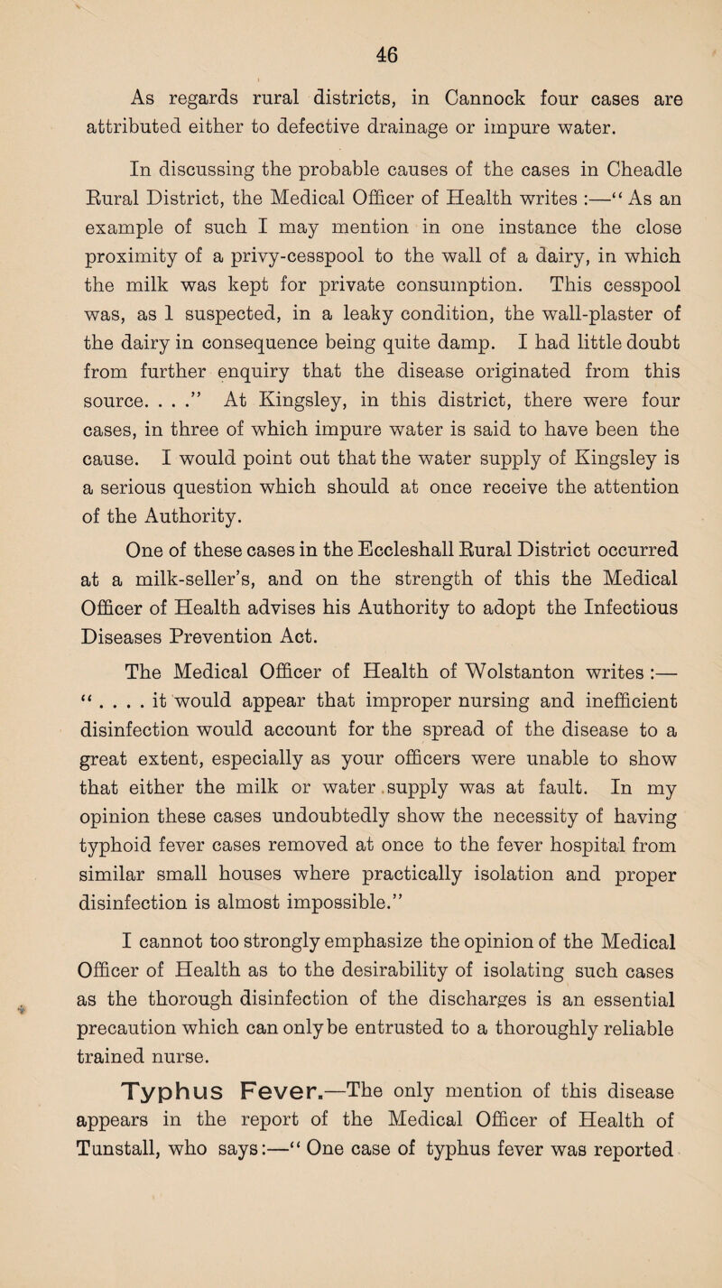 As regards rural districts, in Cannock four cases are attributed either to defective drainage or impure water. In discussing the probable causes of the cases in Cheadle Rural District, the Medical Officer of Health writes :—“ As an example of such I may mention in one instance the close proximity of a privy-cesspool to the wall of a dairy, in which the milk was kept for private consumption. This cesspool was, as 1 suspected, in a leaky condition, the wall-plaster of the dairy in consequence being quite damp. I had little doubt from further enquiry that the disease originated from this source. . . .” At Kingsley, in this district, there were four cases, in three of which impure water is said to have been the cause. I would point out that the water supply of Kingsley is a serious question which should at once receive the attention of the Authority. One of these cases in the Eccleshall Rural District occurred at a milk-seller’s, and on the strength of this the Medical Officer of Health advises his Authority to adopt the Infectious Diseases Prevention Act. The Medical Officer of Health of Wolstanton writes :— “ .... it would appear that improper nursing and inefficient disinfection would account for the spread of the disease to a great extent, especially as your officers were unable to show that either the milk or water , supply was at fault. In my opinion these cases undoubtedly show the necessity of having typhoid fever cases removed at once to the fever hospital from similar small houses where practically isolation and proper disinfection is almost impossible.” I cannot too strongly emphasize the opinion of the Medical Officer of Health as to the desirability of isolating such cases as the thorough disinfection of the discharges is an essential precaution which can only be entrusted to a thoroughly reliable trained nurse. Typhus Fever.—The only mention of this disease appears in the report of the Medical Officer of Health of Tunstall, who says:—“ One case of typhus fever was reported