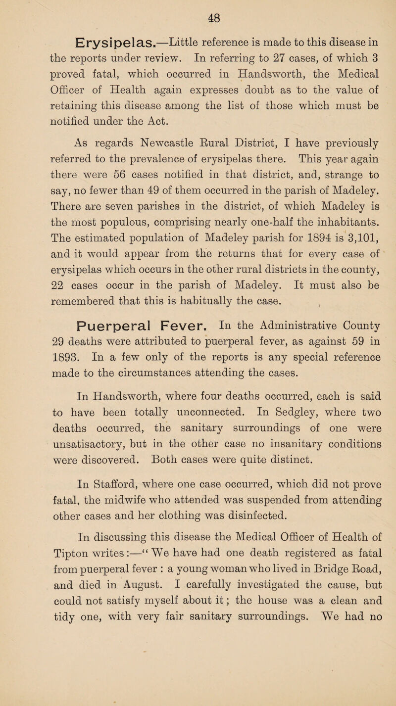 Erysipelas.—Little reference is made to this disease in the reports under review. In referring to 27 cases, of which 3 proved fatal, which occurred in Handsworth, the Medical Officer of Health again expresses doubt as to the value of retaining this disease among the list of those which must be notified under the Act. As regards Newcastle Rural District, I have previously referred to the prevalence of erysipelas there. This year again there were 56 cases notified in that district, and, strange to say, no fewer than 49 of them occurred in the parish of Madeley. There are seven parishes in the district, of which Madeley is the most populous, comprising nearly one-half the inhabitants. The estimated population of Madeley parish for 1894 is 3,101, and it would appear from the returns that for every case of erysipelas which occurs in the other rural districts in the county, 22 cases occur in the parish of Madeley. It must also be remembered that this is habitually the case. Puerperal Fever. In the Administrative County 29 deaths were attributed to puerperal fever, as against 59 in 1893. In a few only of the reports is any special reference made to the circumstances attending the cases. In Handsworth, where four deaths occurred, each is said to have been totally unconnected. In Sedgley, where two deaths occurred, the sanitary surroundings of one were unsatisactory, but in the other case no insanitary conditions were discovered. Both cases were quite distinct. In Stafford, where one case occurred, which did not prove fatal, the midwife who attended was suspended from attending other cases and her clothing was disinfected. In discussing this disease the Medical Officer of Health of Tipton writes:—“We have had one death registered as fatal from puerperal fever : a young woman who lived in Bridge Road, and died in August. I carefully investigated the cause, but could not satisfy myself about it; the house was a clean and tidy one, with very fair sanitary surroundings. We had no