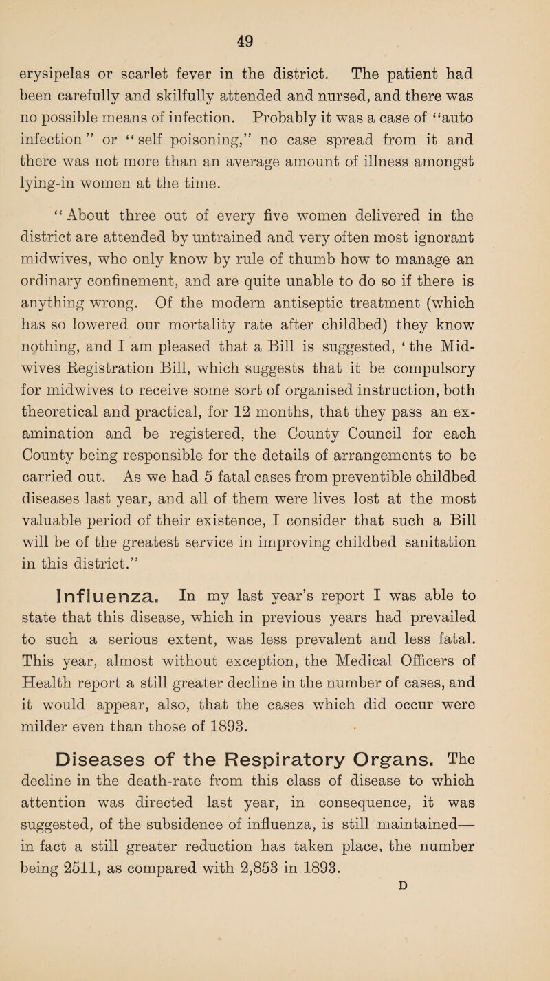 erysipelas or scarlet fever in the district. The patient had been carefully and skilfully attended and nursed, and there was no possible means of infection. Probably it was a case of “auto infection” or “self poisoning,” no case spread from it and there was not more than an average amount of illness amongst lying-in women at the time. “ About three out of every five women delivered in the district are attended by untrained and very often most ignorant midwives, who only know by rule of thumb how to manage an ordinary confinement, and are quite unable to do so if there is anything wrong. Of the modern antiseptic treatment (which has so lowered our mortality rate after childbed) they know nothing, and I am pleased that a Bill is suggested, ‘ the Mid¬ wives Registration Bill, which suggests that it be compulsory for midwives to receive some sort of organised instruction, both theoretical and practical, for 12 months, that they pass an ex¬ amination and be registered, the County Council for each County being responsible for the details of arrangements to be carried out. As we had 5 fatal cases from preventible childbed diseases last year, and all of them were lives lost at the most valuable period of their existence, I consider that such a Bill will be of the greatest service in improving childbed sanitation in this district.” Influenza, In my last year’s report I was able to state that this disease, which in previous years had prevailed to such a serious extent, was less prevalent and less fatal. This year, almost without exception, the Medical Officers of Health report a still greater decline in the number of cases, and it would appear, also, that the cases which did occur were milder even than those of 1893. Diseases of the Respiratory Organs. The decline in the death-rate from this class of disease to which attention was directed last year, in consequence, it was suggested, of the subsidence of influenza, is still maintained— in fact a still greater reduction has taken place, the number being 2511, as compared with 2,853 in 1893. D