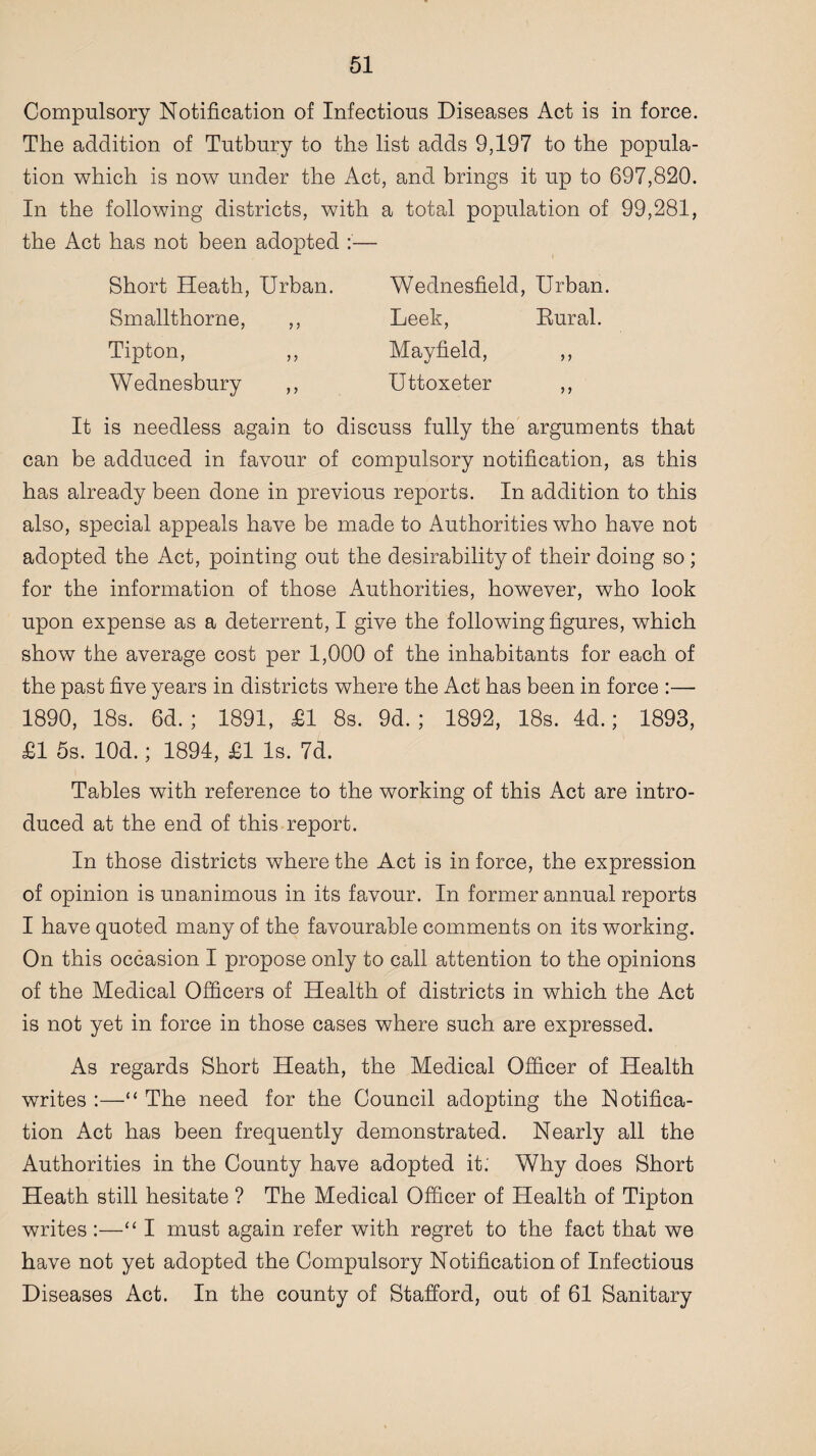 Compulsory Notification of Infectious Diseases Act is in force. The addition of Tutbury to the list adds 9,197 to the popula¬ tion which is now under the Act, and brings it up to 697,820. In the following districts, with a total population of 99,281, the Act has not been adopted :— Short Heath, Urban. Smallthorne, ,, Tipton, ,, Wednesbury ,, Wednesfield, Urban. Leek, Rural. Mayfield, ,, Uttoxeter ,, It is needless again to discuss fully the arguments that can be adduced in favour of compulsory notification, as this has already been done in previous reports. In addition to this also, special appeals have be made to Authorities who have not adopted the Act, pointing out the desirability of their doing so ; for the information of those Authorities, however, who look upon expense as a deterrent, I give the following figures, which show the average cost per 1,000 of the inhabitants for each of the past five years in districts where the Act has been in force :— 1890, 18s. 6d. ; 1891, £1 8s. 9d. ; 1892, 18s. 4d.; 1893, £1 5s. lOd.; 1894, £1 Is. 7d. Tables with reference to the working of this Act are intro¬ duced at the end of this report. In those districts where the Act is in force, the expression of opinion is unanimous in its favour. In former annual reports I have quoted many of the favourable comments on its working. On this occasion I propose only to call attention to the opinions of the Medical Officers of Health of districts in which the Act is not yet in force in those cases where such are expressed. As regards Short Heath, the Medical Officer of Health writes :—“ The need for the Council adopting the Notifica¬ tion Act has been frequently demonstrated. Nearly all the Authorities in the County have adopted it: Why does Short Heath still hesitate ? The Medical Officer of Health of Tipton writes :—“ I must again refer with regret to the fact that we have not yet adopted the Compulsory Notification of Infectious Diseases Act. In the county of Stafford, out of 61 Sanitary