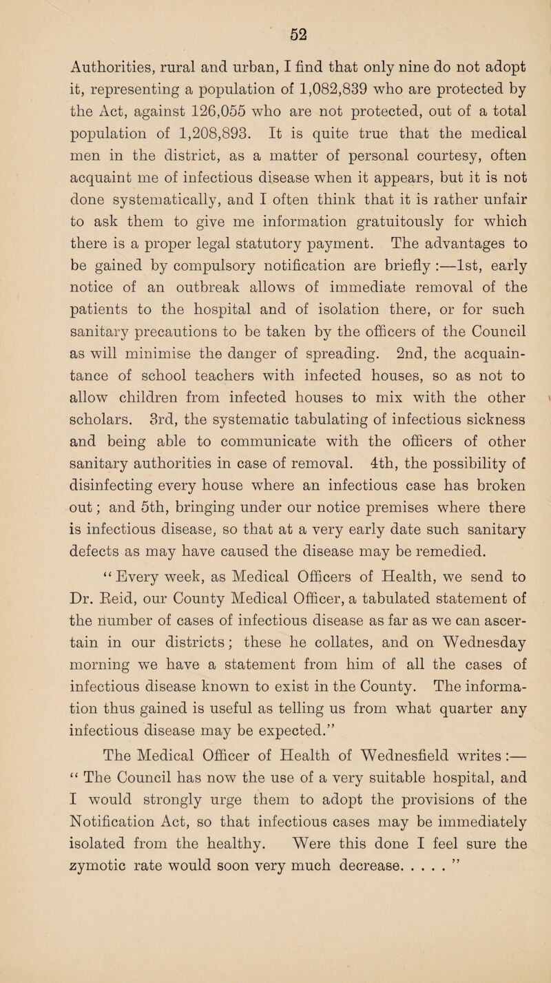 Authorities, rural and urban, I find that only nine do not adopt it, representing a population of 1,082,839 who are protected by the Act, against 126,055 who are not protected, out of a total population of 1,208,893. It is quite true that the medical men in the district, as a matter of personal courtesy, often acquaint me of infectious disease when it appears, but it is not done systematically, and I often think that it is rather unfair to ask them to give me information gratuitously for which there is a proper legal statutory payment. The advantages to be gained by compulsory notification are briefly :—1st, early notice of an outbreak allows of immediate removal of the patients to the hospital and of isolation there, or for such sanitary precautions to be taken by the officers of the Council as will minimise the danger of spreading. 2nd, the acquain¬ tance of school teachers with infected houses, so as not to allow children from infected houses to mix with the other scholars. 3rd, the systematic tabulating of infectious sickness and being able to communicate with the officers of other sanitary authorities in case of removal. 4th, the possibility of disinfecting every house where an infectious case has broken out; and 5th, bringing under our notice premises where there is infectious disease, so that at a very early date such sanitary defects as may have caused the disease may be remedied. “ Every week, as Medical Officers of Health, we send to Dr. Eeid, our County Medical Officer, a tabulated statement of the dumber of cases of infectious disease as far as we can ascer¬ tain in our districts; these he collates, and on Wednesday morning wTe have a statement from him of all the cases of infectious disease known to exist in the County. The informa¬ tion thus gained is useful as telling us from what quarter any infectious disease may be expected.” The Medical Officer of Health of Wednesfield writes :— “ The Council has now the use of a very suitable hospital, and I would strongly urge them to adopt the provisions of the Notification Act, so that infectious cases may be immediately isolated from the healthy. Were this done I feel sure the zymotic rate would soon very much decrease.”