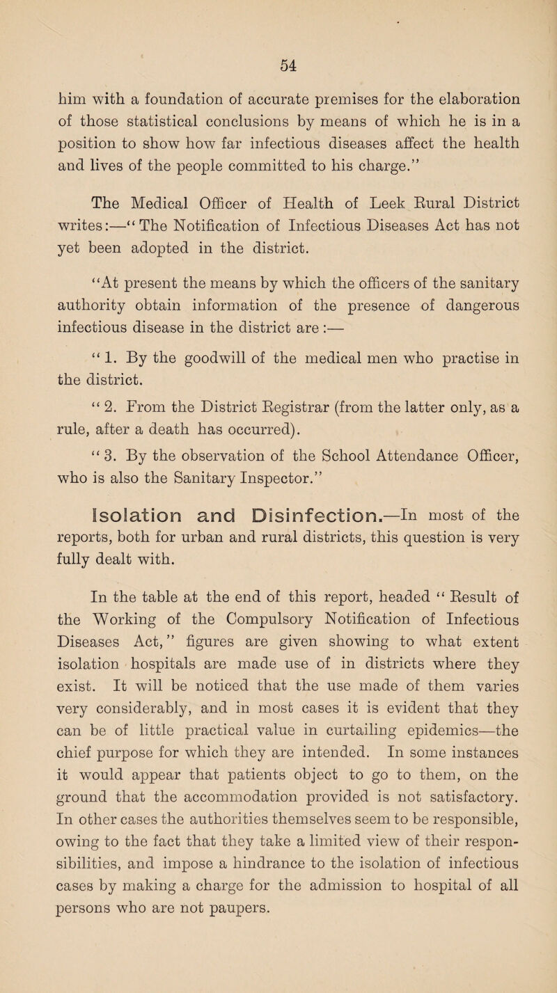 him with a foundation of accurate premises for the elaboration of those statistical conclusions by means of which he is in a position to show how far infectious diseases affect the health and lives of the people committed to his charge.” The Medical Officer of Health of Leek Rural District writes:—“The Notification of Infectious Diseases Act has not yet been adopted in the district. “At present the means by which the officers of the sanitary authority obtain information of the presence of dangerous infectious disease in the district are :— “1. By the goodwill of the medical men who practise in the district. “ 2. From the District Registrar (from the latter only, as a rule, after a death has occurred). “3. By the observation of the School Attendance Officer, who is also the Sanitary Inspector.” Isolation and Disinfection.—in most of the reports, both for urban and rural districts, this question is very fully dealt with. In the table at the end of this report, headed “ Result of the Working of the Compulsory Notification of Infectious Diseases Act,” figures are given showing to what extent isolation hospitals are made use of in districts where they exist. It will be noticed that the use made of them varies very considerably, and in most cases it is evident that they can be of little practical value in curtailing epidemics—the chief purpose for which they are intended. In some instances it would appear that patients object to go to them, on the ground that the accommodation provided is not satisfactory. In other cases the authorities themselves seem to be responsible, owing to the fact that they take a limited view of their respon¬ sibilities, and impose a hindrance to the isolation of infectious cases by making a charge for the admission to hospital of all persons who are not paupers.