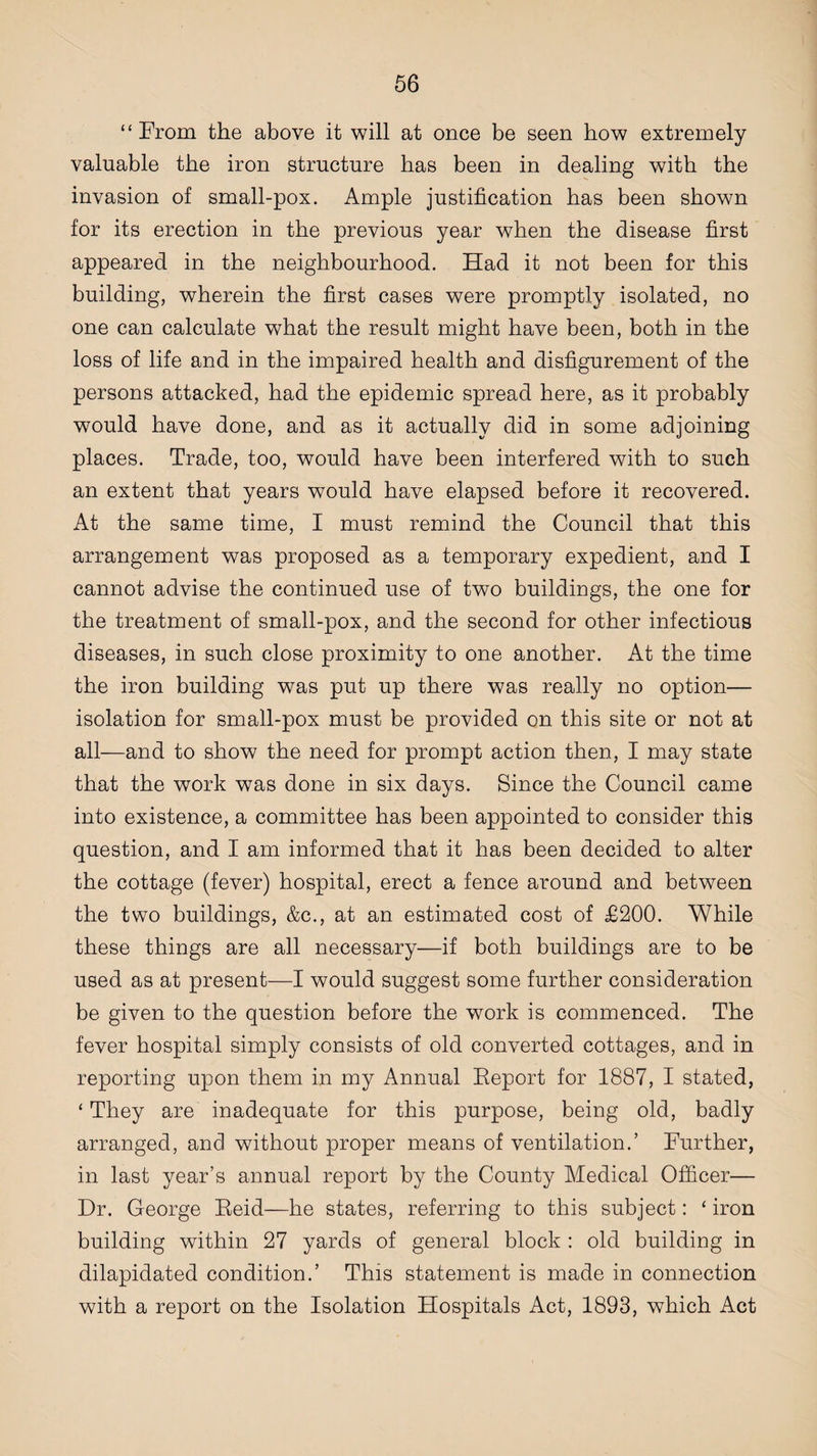 “From the above it will at once be seen bow extremely valuable the iron structure has been in dealing with the invasion of small-pox. Ample justification has been shown for its erection in the previous year when the disease first appeared in the neighbourhood. Had it not been for this building, wherein the first cases were promptly isolated, no one can calculate what the result might have been, both in the loss of life and in the impaired health and disfigurement of the persons attacked, had the epidemic spread here, as it probably would have done, and as it actually did in some adjoining places. Trade, too, would have been interfered with to such an extent that years would have elapsed before it recovered. At the same time, I must remind the Council that this arrangement was proposed as a temporary expedient, and I cannot advise the continued use of two buildings, the one for the treatment of small-pox, and the second for other infectious diseases, in such close proximity to one another. At the time the iron building was put up there was really no option— isolation for small-pox must be provided on this site or not at all—and to show the need for prompt action then, I may state that the work was done in six days. Since the Council came into existence, a committee has been appointed to consider this question, and I am informed that it has been decided to alter the cottage (fever) hospital, erect a fence around and between the two buildings, &c., at an estimated cost of £200. While these things are all necessary—if both buildings are to be used as at present—I would suggest some further consideration be given to the question before the work is commenced. The fever hospital simply consists of old converted cottages, and in reporting upon them in my Annual Report for 1887, I stated, ‘ They are inadequate for this purpose, being old, badly arranged, and without proper means of ventilation.’ Further, in last year’s annual report by the County Medical Officer— Dr. George Reid—he states, referring to this subject: ‘ iron building within 27 yards of general block : old building in dilapidated condition.’ This statement is made in connection with a report on the Isolation Hospitals Act, 1893, which Act
