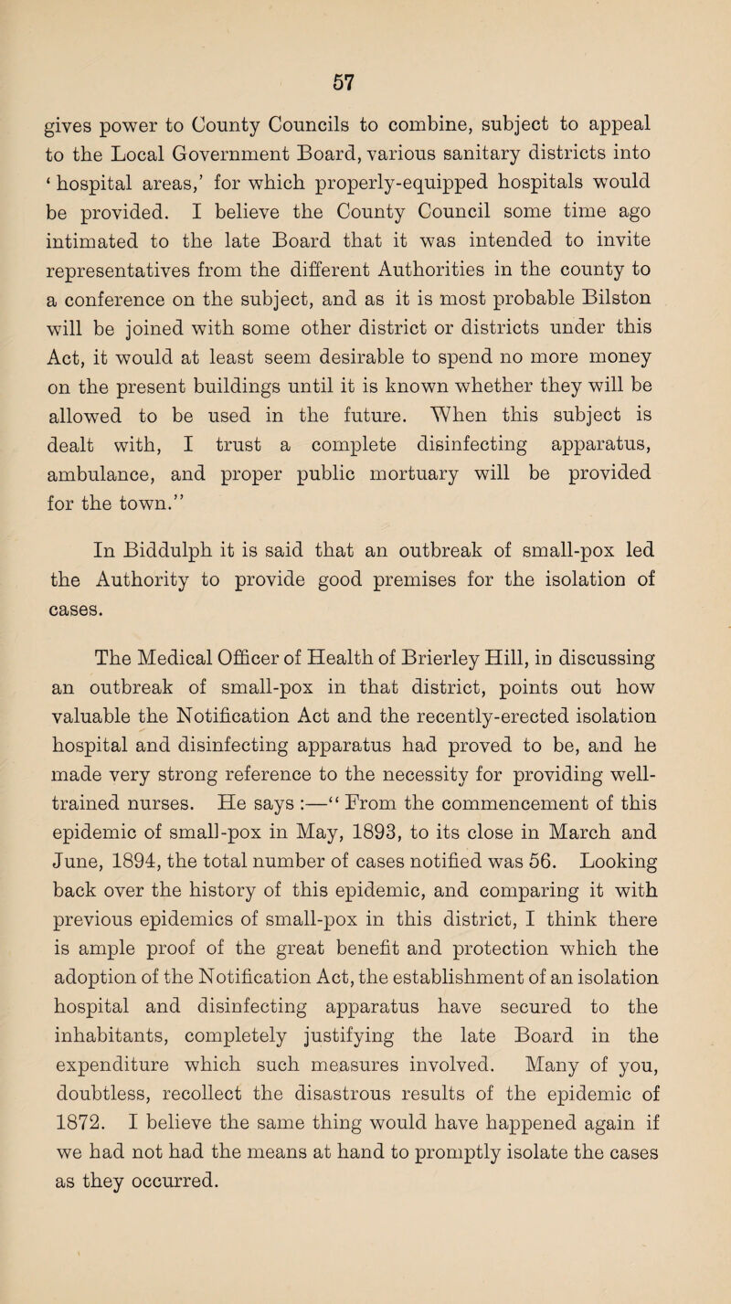 gives power to County Councils to combine, subject to appeal to the Local Government Board, various sanitary districts into ‘ hospital areas,’ for which properly-equipped hospitals would be provided. I believe the County Council some time ago intimated to the late Board that it was intended to invite representatives from the different Authorities in the county to a conference on the subject, and as it is most probable Bilston will be joined with some other district or districts under this Act, it would at least seem desirable to spend no more money on the present buildings until it is known whether they will be allowed to be used in the future. When this subject is dealt with, I trust a complete disinfecting apparatus, ambulance, and proper public mortuary will be provided for the town.” In Biddulph it is said that an outbreak of small-pox led the Authority to provide good premises for the isolation of cases. The Medical Officer of Health of Brierley Hill, in discussing an outbreak of small-pox in that district, points out how valuable the Notification Act and the recently-erected isolation hospital and disinfecting apparatus had proved to be, and he made very strong reference to the necessity for providing well- trained nurses. He says :—“ Erom the commencement of this epidemic of small-pox in May, 1893, to its close in March and June, 1894, the total number of cases notified was 56. Looking back over the history of this epidemic, and comparing it with previous epidemics of small-pox in this district, I think there is ample proof of the great benefit and protection which the adoption of the Notification Act, the establishment of an isolation hospital and disinfecting apparatus have secured to the inhabitants, completely justifying the late Board in the expenditure which such measures involved. Many of you, doubtless, recollect the disastrous results of the epidemic of 1872. I believe the same thing would have happened again if we had not had the means at hand to promptly isolate the cases as they occurred.