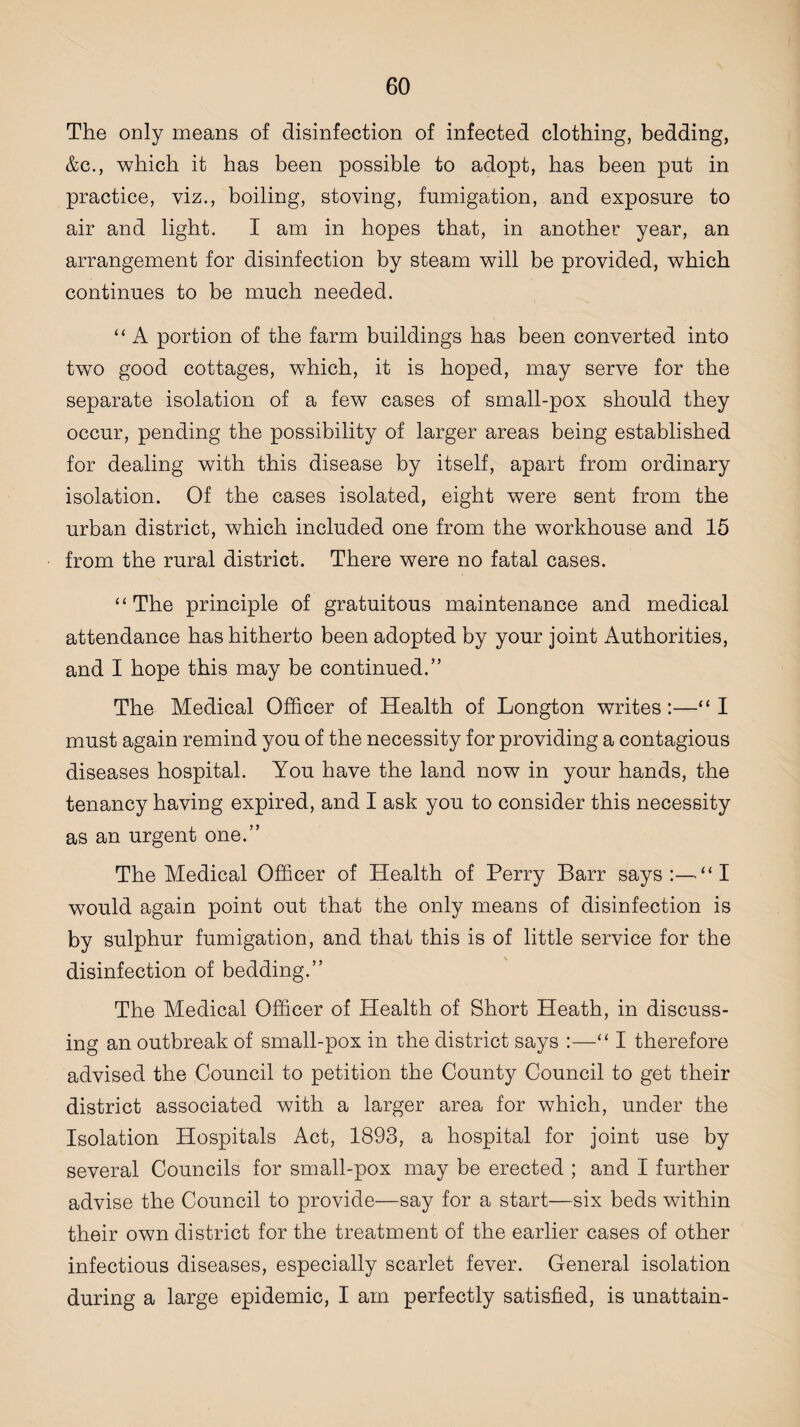 The only means of disinfection of infected clothing, bedding, &c., which it has been possible to adopt, has been put in practice, viz., boiling, stoving, fumigation, and exposure to air and light. I am in hopes that, in another year, an arrangement for disinfection by steam will be provided, which continues to be much needed. “ A portion of the farm buildings has been converted into two good cottages, which, it is hoped, may serve for the separate isolation of a few cases of small-pox should they occur, pending the possibility of larger areas being established for dealing with this disease by itself, apart from ordinary isolation. Of the cases isolated, eight were sent from the urban district, which included one from the workhouse and 15 from the rural district. There were no fatal cases. “The principle of gratuitous maintenance and medical attendance has hitherto been adopted by your joint Authorities, and I hope this may be continued.” The Medical Officer of Health of Longton writes:—“ I must again remind you of the necessity for providing a contagious diseases hospital. You have the land now in your hands, the tenancy having expired, and I ask you to consider this necessity as an urgent one.” The Medical Officer of Health of Perry Barr says:—“I would again point out that the only means of disinfection is by sulphur fumigation, and that this is of little service for the disinfection of bedding.” The Medical Officer of Health of Short Heath, in discuss¬ ing an outbreak of small-pox in the district says :—“ I therefore advised the Council to petition the County Council to get their district associated with a larger area for which, under the Isolation Hospitals Act, 1893, a hospital for joint use by several Councils for small-pox may be erected ; and I further advise the Council to provide—say for a start—six beds within their own district for the treatment of the earlier cases of other infectious diseases, especially scarlet fever. General isolation during a large epidemic, I am perfectly satisfied, is unattain-