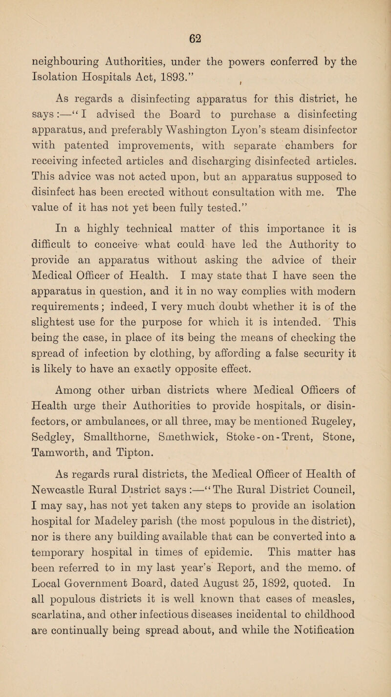 neighbouring Authorities, under the powers conferred by the Isolation Hospitals Act, 1893.” As regards a disinfecting apparatus for this district, he says:—“ I advised the Board to purchase a disinfecting apparatus, and preferably Washington Lyon’s steam disinfector with patented improvements, with separate chambers for receiving infected articles and discharging disinfected articles. This advice was not acted upon, but an apparatus supposed to disinfect has been erected without consultation with me. The value of it has not yet been fully tested.” In a highly technical matter of this importance it is difficult to conceive- what could have led the Authority to provide an apparatus without asking the advice of their Medical Officer of Health. I may state that I have seen the apparatus in question, and it in no way complies with modern requirements; indeed, I very much doubt whether it is of the slightest use for the purpose for which it is intended. This being the case, in place of its being the means of checking the spread of infection by clothing, by affording a false security it is likely to have an exactly opposite effect. Among other urban districts where Medical Officers of Health urge their Authorities to provide hospitals, or disin¬ fectors, or ambulances, or all three, may be mentioned Rugeley, Sedgley, Smallthorne, Smethwick, Stoke-on-Trent, Stone, Tamworth, and Tipton. As regards rural districts, the Medical Officer of Health of Newcastle Rural District says :—“The Rural District Council, I may say, has not yet taken any steps to provide an isolation hospital for Madeley parish (the most populous in the district), nor is there any building available that can be converted into a temporary hospital in times of epidemic. This matter has been referred to in my last year’s Report, and the memo, of Local Government Board, dated August 25, 1892, quoted. In all populous districts it is well known that cases of measles, scarlatina, and other infectious diseases incidental to childhood are continually being spread about, and while the Notification