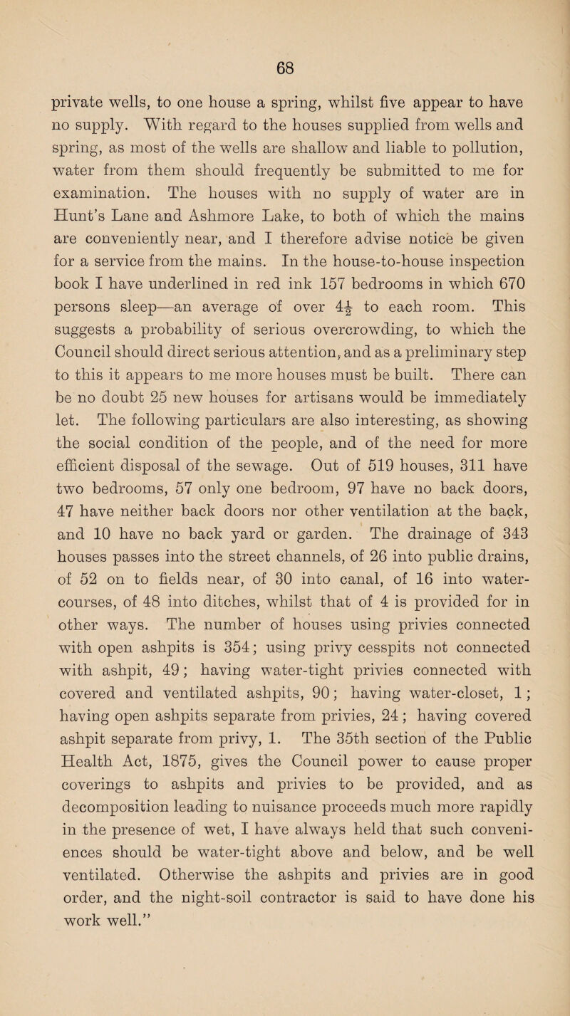 private wells, to one house a spring, whilst five appear to have no supply. With regard to the houses supplied from wells and spring, as most of the wells are shallow and liable to pollution, water from them should frequently be submitted to me for examination. The houses with no supply of water are in Hunt’s Lane and Ashmore Lake, to both of which the mains are conveniently near, and I therefore advise notice be given for a service from the mains. In the house-to-house inspection book I have underlined in red ink 157 bedrooms in which 670 persons sleep—an average of over 4-J to each room. This suggests a probability of serious overcrowding, to which the Council should direct serious attention, and as a preliminary step to this it appears to me more houses must be built. There can be no doubt 25 new houses for artisans would be immediately let. The following particulars are also interesting, as showing the social condition of the people, and of the need for more efficient disposal of the sewage. Out of 519 houses, 311 have two bedrooms, 57 only one bedroom, 97 have no back doors, 47 have neither back doors nor other ventilation at the back, and 10 have no back yard or garden. The drainage of 343 houses passes into the street channels, of 26 into public drains, of 52 on to fields near, of 30 into canal, of 16 into water¬ courses, of 48 into ditches, whilst that of 4 is provided for in other ways. The number of houses using privies connected with open ashpits is 354; using privy cesspits not connected with ashpit, 49; having water-tight privies connected with covered and ventilated ashpits, 90; having water-closet, 1; having open ashpits separate from privies, 24; having covered ashpit separate from privy, 1. The 35th section of the Public Health Act, 1875, gives the Council power to cause proper coverings to ashpits and privies to be provided, and as decomposition leading to nuisance proceeds much more rapidly in the presence of wet, I have always held that such conveni¬ ences should be water-tight above and below, and be well ventilated. Otherwise the ashpits and privies are in good order, and the night-soil contractor is said to have done his work well.”