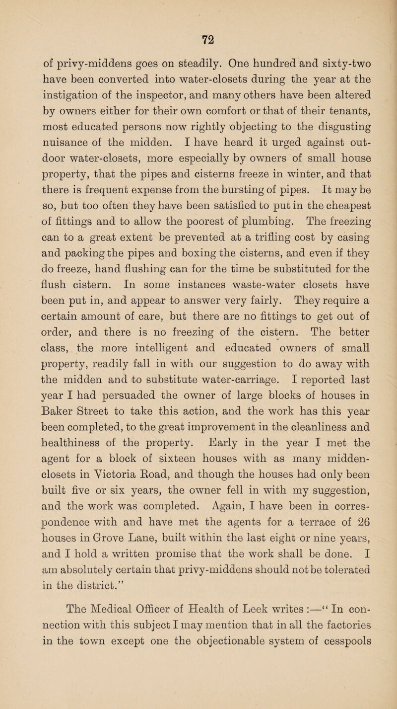 of privy-middens goes on steadily. One hundred and sixty-two have been converted into water-closets during the year at the instigation of the inspector, and many others have been altered by owners either for their own comfort or that of their tenants, most educated persons now rightly objecting to the disgusting nuisance of the midden. I have heard it urged against out¬ door water-closets, more especially by owners of small house property, that the pipes and cisterns freeze in winter, and that there is frequent expense from the bursting of pipes. It may be so, but too often they have been satisfied to put in the cheapest of fittings and to allow the poorest of plumbing. The freezing can to a great extent be prevented at a trifling cost by casing and packing the pipes and boxing the cisterns, and even if they do freeze, hand flushing can for the time be substituted for the flush cistern. In some instances waste-water closets have been put in, and appear to answer very fairly. They require a certain amount of care, but there are no fittings to get out of order, and there is no freezing of the cistern. The better class, the more intelligent and educated owners of small property, readily fall in with our suggestion to do away with the midden and to substitute water-carriage. I reported last year I had persuaded the owner of large blocks of houses in Baker Street to take this action, and the work has this year been completed, to the great improvement in the cleanliness and healthiness of the property. Early in the year I met the agent for a block of sixteen houses with as many midden- closets in Victoria Boad, and though the houses had only been built five or six years, the owner fell in with my suggestion, and the work was completed. Again, I have been in corres¬ pondence with and have met the agents for a terrace of 26 houses in Grove Lane, built within the last eight or nine years, and I hold a written promise that the work shall be done. I am absolutely certain that privy-middens should not be tolerated in the district.” The Medical Officer of Health of Leek writes :—“ In con¬ nection with this subject I may mention that in all the factories in the town except one the objectionable system of cesspools