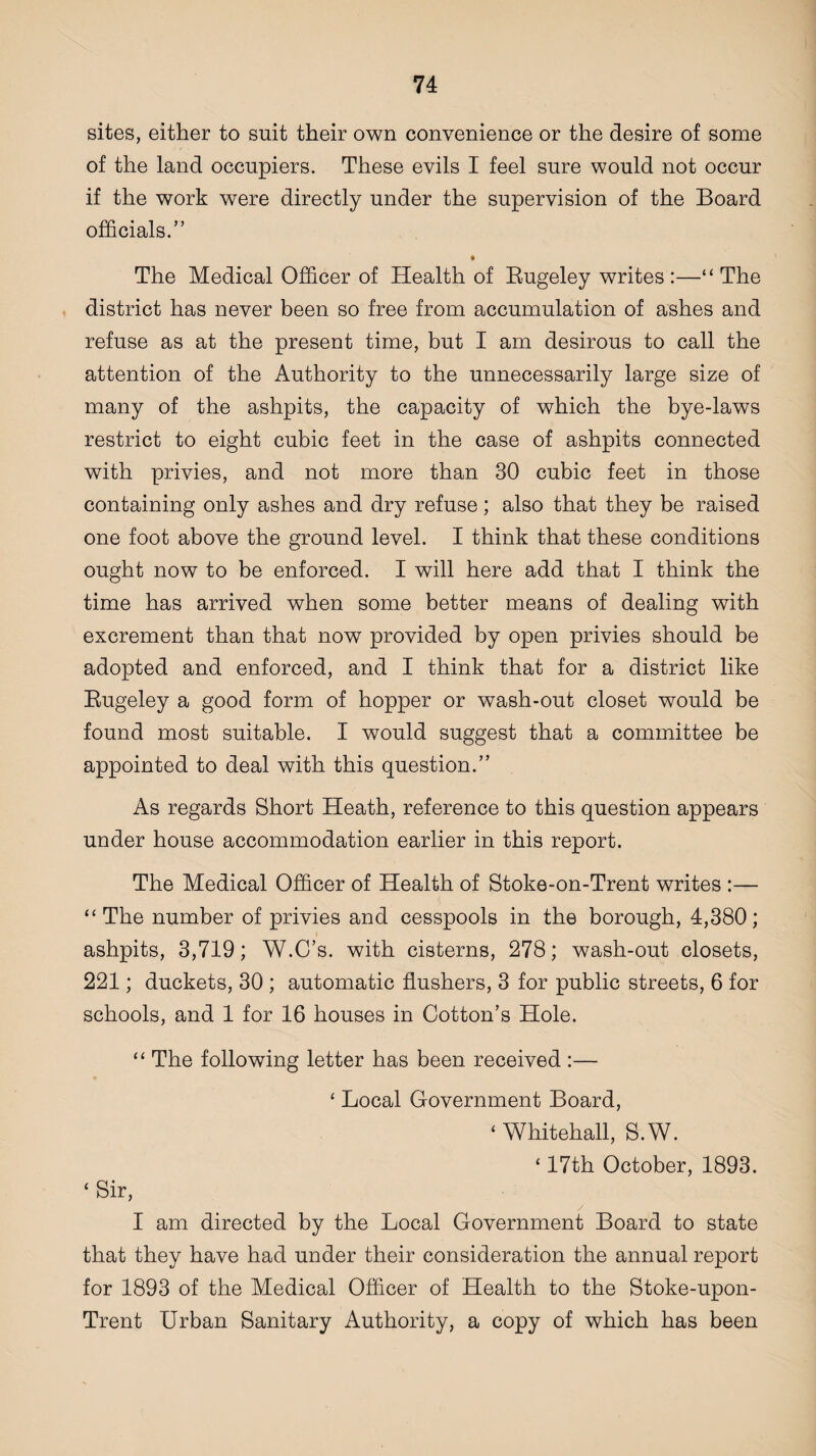 sites, either to suit their own convenience or the desire of some of the land occupiers. These evils I feel sure would not occur if the work were directly under the supervision of the Board officials.” The Medical Officer of Health of Bugeley writes:—“The district has never been so free from accumulation of ashes and refuse as at the present time, but I am desirous to call the attention of the Authority to the unnecessarily large size of many of the ashpits, the capacity of which the bye-laws restrict to eight cubic feet in the case of ashpits connected with privies, and not more than 30 cubic feet in those containing only ashes and dry refuse; also that they be raised one foot above the ground level. I think that these conditions ought now to be enforced. I will here add that I think the time has arrived when some better means of dealing with excrement than that now provided by open privies should be adopted and enforced, and I think that for a district like Bugeley a good form of hopper or wash-out closet would be found most suitable. I would suggest that a committee be appointed to deal with this question.” As regards Short Heath, reference to this question appears under house accommodation earlier in this report. The Medical Officer of Health of Stoke-on-Trent writes :— “ The number of privies and cesspools in the borough, 4,380; ashpits, 3,719; W.C’s. with cisterns, 278; wash-out closets, 221; duckets, 30 ; automatic flushers, 3 for public streets, 6 for schools, and 1 for 16 houses in Cotton’s Hole. “ The following letter has been received :— ‘ Local Government Board, ‘ Whitehall, S.W. ‘ 17th October, 1893. ‘ Sir, I am directed by the Local Government Board to state that they have had under their consideration the annual report for 1893 of the Medical Officer of Health to the Stoke-upon- Trent Urban Sanitary Authority, a copy of which has been