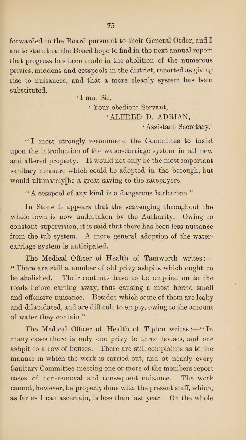 forwarded to the Board pursuant to their General Order, and I am to state that the Board hope to find in the next annual report that progress has been made in the abolition of the numerous privies, middens and cesspools in the district, reported as giving rise to nuisances, and that a more cleanly system has been substituted. ‘ I am, Sir, ‘ Your obedient Servant, ‘ ALFRED D. ADRIAN, ‘ Assistant Secretary.’ “I most strongly recommend the Committee to insist upon the introduction of the water-carriage system in all new and altered property. It would not only be the most important sanitary measure which could be adopted in the borough, but would ultimatelyfbe a great saving to the ratepayers. “ A cesspool of any kind is a dangerous barbarism.” In Stone it appears that the scavenging throughout the whole town is now undertaken by the Authority. Owing to constant supervision, it is said that there has been less nuisance from the tub system. A more general adoption of the water- carriage system is anticipated. The Medical Officer of Health of Tamworth writes:— “ There are still a number of old privy ashpits which ought to be abolished. Their contents have to be emptied on to the roads before carting away, thus causing a most horrid smell and offensive nuisance. Besides which some of them are leaky and dilapidated, and are difficult to empty, owing to the amount of water they contain.” The Medical Officer of Health of Tipton writes:—“In many cases there is only one privy to three houses, and one ashpit to a row of houses. There are still complaints as to the manner in which the work is carried out, and at nearly every Sanitary Committee meeting one or more of the members report cases of non-removal and consequent nuisance. The work cannot, however, be properly done with the present staff, which, as far as I can ascertain, is less than last year. On the whole