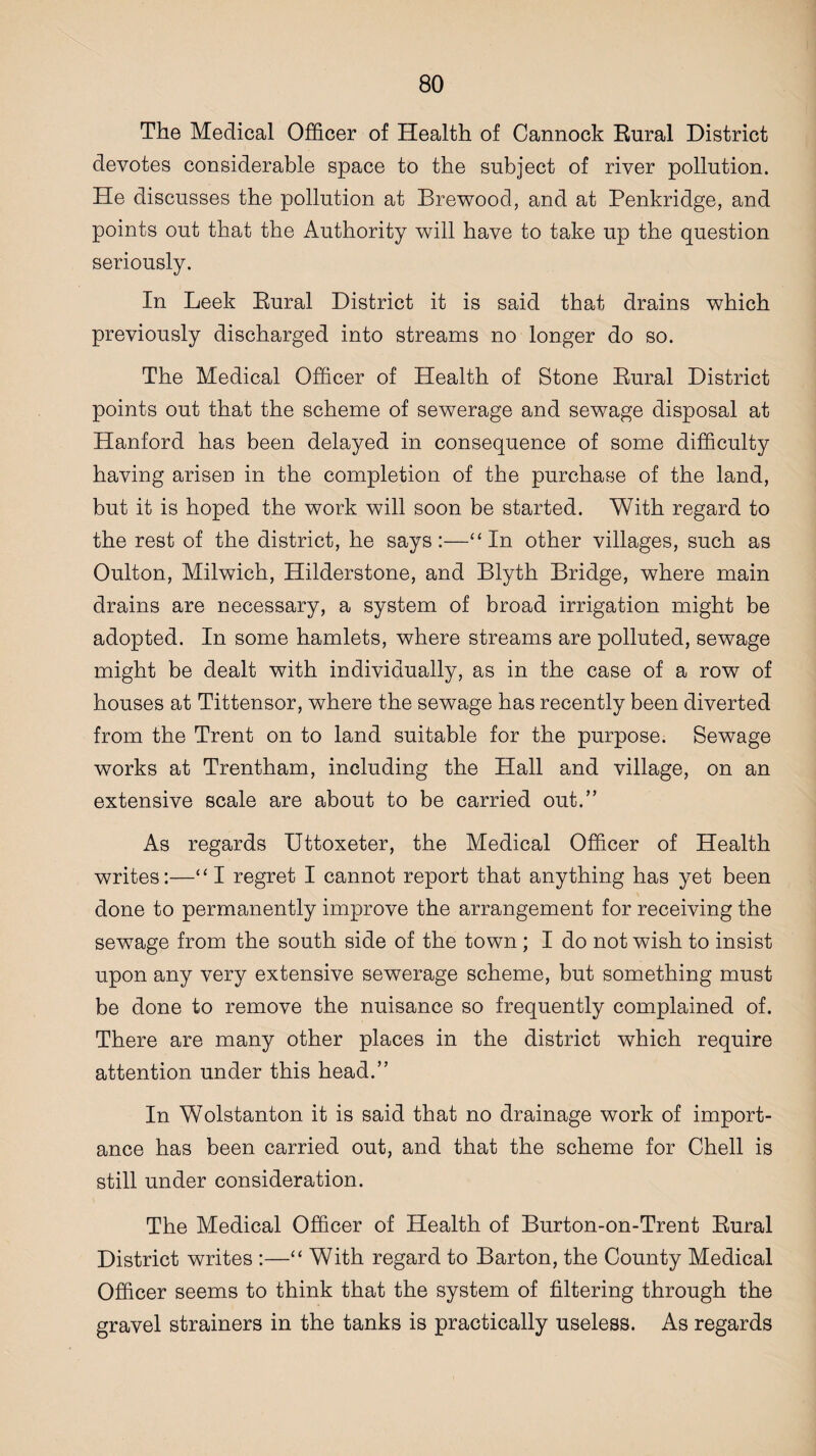 The Medical Officer of Health of Cannock Rural District devotes considerable space to the subject of river pollution. He discusses the pollution at Brewood, and at Penkridge, and points out that the Authority will have to take up the question seriously. In Leek Rural District it is said that drains which previously discharged into streams no longer do so. The Medical Officer of Health of Stone Rural District points out that the scheme of sewerage and sewage disposal at Hanford has been delayed in consequence of some difficulty having arisen in the completion of the purchase of the land, but it is hoped the work will soon be started. With regard to the rest of the district, he says:—“In other villages, such as Oulton, Milwich, Hilderstone, and Blyth Bridge, where main drains are necessary, a system of broad irrigation might be adopted. In some hamlets, where streams are polluted, sewage might be dealt with individually, as in the case of a row of houses at Tittensor, where the sewage has recently been diverted from the Trent on to land suitable for the purpose. Sewage works at Trentham, including the Hall and village, on an extensive scale are about to be carried out.” As regards IJttoxeter, the Medical Officer of Health writes:—“ I regret I cannot report that anything has yet been done to permanently improve the arrangement for receiving the sewage from the south side of the town ; I do not wish to insist upon any very extensive sewerage scheme, but something must be done to remove the nuisance so frequently complained of. There are many other places in the district which require attention under this head.” In Wolstanton it is said that no drainage work of import¬ ance has been carried out, and that the scheme for Chell is still under consideration. The Medical Officer of Health of Burton-on-Trent Rural District writes :—“ With regard to Barton, the County Medical Officer seems to think that the system of filtering through the gravel strainers in the tanks is practically useless. As regards