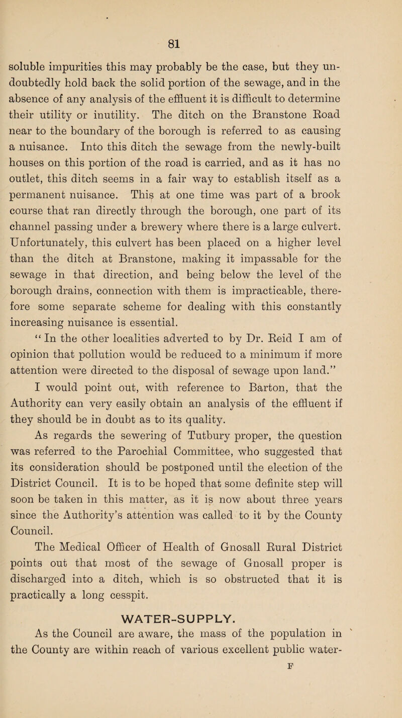soluble impurities this may probably be the case, but they un¬ doubtedly hold back the solid portion of the sewage, and in the absence of any analysis of the effluent it is difficult to determine their utility or inutility. The ditch on the Branstone Boad near to the boundary of the borough is referred to as causing a nuisance. Into this ditch the sewage from the newly-built houses on this portion of the road is carried, and as it has no outlet, this ditch seems in a fair way to establish itself as a permanent nuisance. This at one time was part of a brook course that ran directly through the borough, one part of its channel passing under a brewery where there is a large culvert. Unfortunately, this culvert has been placed on a higher level than the ditch at Branstone, making it impassable for the sewage in that direction, and being below the level of the borough drains, connection with them is impracticable, there¬ fore some separate scheme for dealing with this constantly increasing nuisance is essential. “ In the other localities adverted to by Dr. Beid I am of opinion that pollution would be reduced to a minimum if more attention were directed to the disposal of sewage upon land.” I would point out, with reference to Barton, that the Authority can very easily obtain an analysis of the effluent if they should be in doubt as to its quality. As regards the sewering of Tutbury proper, the question was referred to the Parochial Committee, who suggested that its consideration should be postponed until the election of the District Council. It is to be hoped that some definite step will soon be taken in this matter, as it is now about three years since the Authority’s attention was called to it by the County Council. The Medical Officer of Health of Gnosall Bural District points out that most of the sewage of Gnosall proper is discharged into a ditch, which is so obstructed that it is practically a long cesspit. WATER-SUPPLY. As the Council are aware, the mass of the population in the County are within reach of various excellent public water- F
