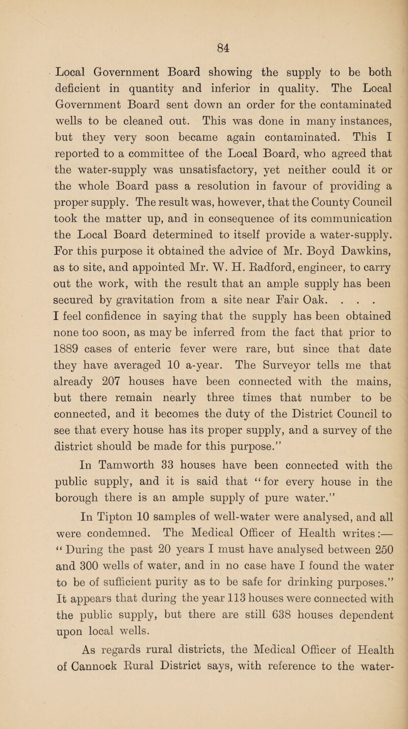Local Government Board showing the supply to be both deficient in quantity and inferior in quality. The Local Government Board sent down an order for the contaminated wells to be cleaned out. This was done in many instances, but they very soon became again contaminated. This I reported to a committee of the Local Board, who agreed that the water-supply was unsatisfactory, yet neither could it or the whole Board pass a resolution in favour of providing a proper supply. The result was, however, that the County Council took the matter up, and in consequence of its communication the Local Board determined to itself provide a water-supply. For this purpose it obtained the advice of Mr. Boyd Dawkins, as to site, and appointed Mr. W. H. Badford, engineer, to carry out the work, with the result that an ample supply has been secured by gravitation from a site near Fair Oak. I feel confidence in saying that the supply has been obtained none too soon, as may be inferred from the fact that prior to 1889 cases of enteric fever were rare, but since that date they have averaged 10 a-year. The Surveyor tells me that already 207 houses have been connected with the mains, but there remain nearly three times that number to be connected, and it becomes the duty of the District Council to see that every house has its proper supply, and a survey of the district should be made for this purpose.” In Tamworth 33 houses have been connected with the public supply, and it is said that “for every house in the borough there is an ample supply of pure water.” In Tipton 10 samples of well-water were analysed, and all were condemned. The Medical Officer of Health writes :— “ During the past 20 years I must have analysed between 250 and 300 wells of water, and in no case have I found the water to be of sufficient purity as to be safe for drinking purposes.” It appears that during the year 113 houses were connected with the public supply, but there are still 638 houses dependent upon local wells. As regards rural districts, the Medical Officer of Health of Cannock Bural District says, with reference to the water-