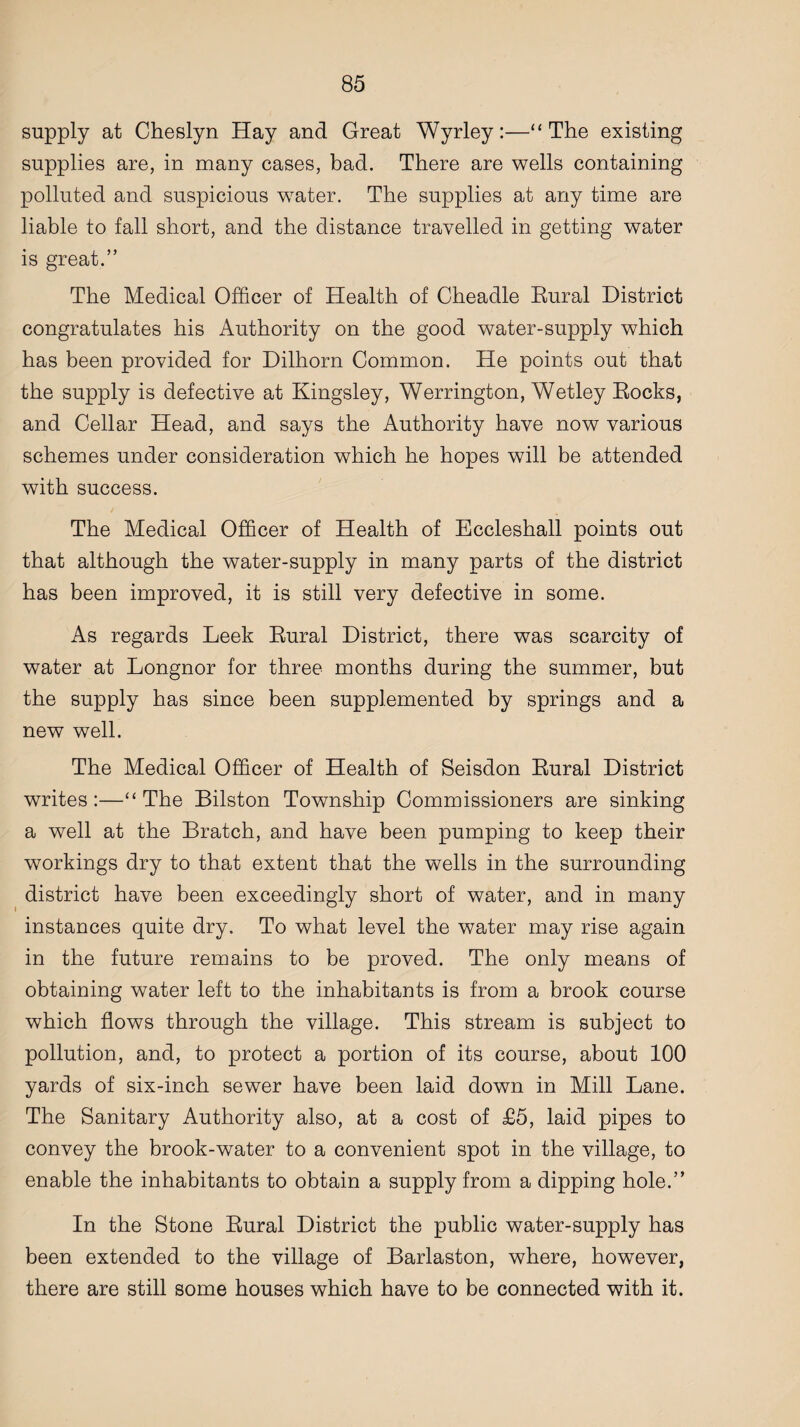 supply at Cheslyn Hay and Great Wyrley:—“The existing supplies are, in many cases, bad. There are wells containing polluted and suspicious water. The supplies at any time are liable to fall short, and the distance travelled in getting water is great.” The Medical Officer of Health of Cheadle Rural District congratulates his Authority on the good water-supply which has been provided for Dilhorn Common. He points out that the supply is defective at Kingsley, Werrington, Wetley Rocks, and Cellar Head, and says the Authority have now various schemes under consideration which he hopes will be attended with success. The Medical Officer of Health of Eccleshall points out that although the water-supply in many parts of the district has been improved, it is still very defective in some. As regards Leek Rural District, there was scarcity of water at Longnor for three months during the summer, but the supply has since been supplemented by springs and a new well. The Medical Officer of Health of Seisdon Rural District writes:—“The Bilston Township Commissioners are sinking a well at the Bratch, and have been pumping to keep their workings dry to that extent that the wells in the surrounding district have been exceedingly short of water, and in many instances quite dry. To what level the water may rise again in the future remains to be proved. The only means of obtaining water left to the inhabitants is from a brook course which flows through the village. This stream is subject to pollution, and, to protect a portion of its course, about 100 yards of six-inch sewer have been laid down in Mill Lane. The Sanitary Authority also, at a cost of £5, laid pipes to convey the brook-water to a convenient spot in the village, to enable the inhabitants to obtain a supply from a dipping hole.” In the Stone Rural District the public water-supply has been extended to the village of Barlaston, where, however, there are still some houses which have to be connected with it.