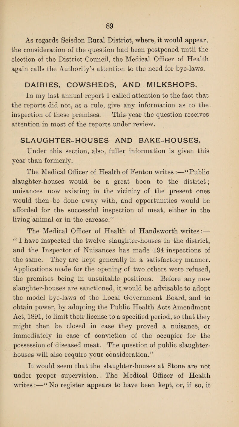 As regards Seisdon Rural District, where, it would appear, the consideration of the question had been postponed until the election of the District Council, the Medical Officer of Health again calls the Authority’s attention to the need for bye-laws. DAIRIES, COWSHEDS, AND MILKSHOPS. In my last annual report I called attention to the fact that the reports did not, as a rule, give any information as to the inspection of these premises. This year the question receives attention in most of the reports under review. SLAUGHTER-HOUSES AND BAKE-HOUSES. Under this section, also, fuller information is given this year than formerly. The Medical Officer of Health of Fenton writes :—“Public slaughter-houses would be a great boon to the district; nuisances now existing in the vicinity of the present ones would then be done away with, and opportunities would be afforded for the successful inspection of meat, either in the living animal or in the carcase.” The Medical Officer of Health of Handsworth writes:— “ I have inspected the twelve slaughter-houses in the district, and the Inspector of Nuisances has made 194 inspections of the same. They are kept generally in a satisfactory manner. Applications made for the opening of two others were refused, the premises being in unsuitable positions. Before any new slaughter-houses are sanctioned, it would be advisable to adopt the model bye-laws of the Local Government Board, and to obtain power, by adopting the Public Health Acts Amendment Act, 1891, to limit their license to a specified period, so that they might then be closed in case they proved a nuisance, or immediately in case of conviction of the occupier for the possession of diseased meat. The question of public slaughter¬ houses will also require your consideration.” It would seem that the slaughter-houses at Stone are not under proper supervision. The Medical Officer of Health writes:—“No register appears to have been kept, or, if so, it