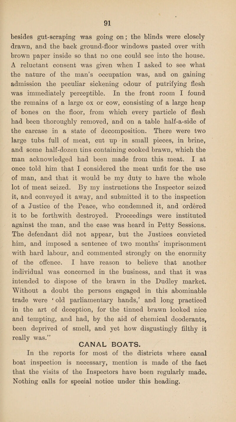 besides gut-scraping was going on; the blinds were closely drawn, and the back ground-floor windows pasted over with brown paper inside so that no one could see into the house. A reluctant consent wras given when I asked to see what the nature of the man’s occupation was, and on gaining admission the peculiar sickening odour of putrifying flesh was immediately perceptible. In the front room I found the remains of a large ox or cow, consisting of a large heap of bones on the floor, from which every particle of flesh had been thoroughly removed, and on a table half-a-side of the carcase in a state of decomposition. There were two large tubs full of meat, cut up in small pieces, in brine, and some half-dozen tins containing cooked brawn, which the man acknowledged had been made from this meat. I at once told him that I considered the meat unfit for the use of man, and that it would be my duty to have the whole lot of meat seized. By my instructions the Inspector seized it, and conveyed it away, and submitted it to the inspection of a Justice of the Peace, who condemned it, and ordered it to be forthwith destroyed. Proceedings were instituted against the man, and the case was heard in Petty Sessions. The defendant did not appear, but the Justices convicted him, and imposed a sentence of two months’ imprisonment with hard labour, and commented strongly on the enormity of the offence. I have reason to believe that another individual was concerned in the business, and that it was intended to dispose of the brawn in the Dudley market. Without a doubt the persons engaged in this abominable trade were ‘ old parliamentary hands,’ and long practiced in the art of deception, for the tinned brawn looked nice and tempting, and had, by the aid of chemical deoderants, been deprived of smell, and yet how disgustingly filthy it really was.” CANAL BOATS. In the reports for most of the districts where canal boat inspection is necessary, mention is made of the fact that the visits of the Inspectors have been regularly made. Nothing calls for special notice under this heading.