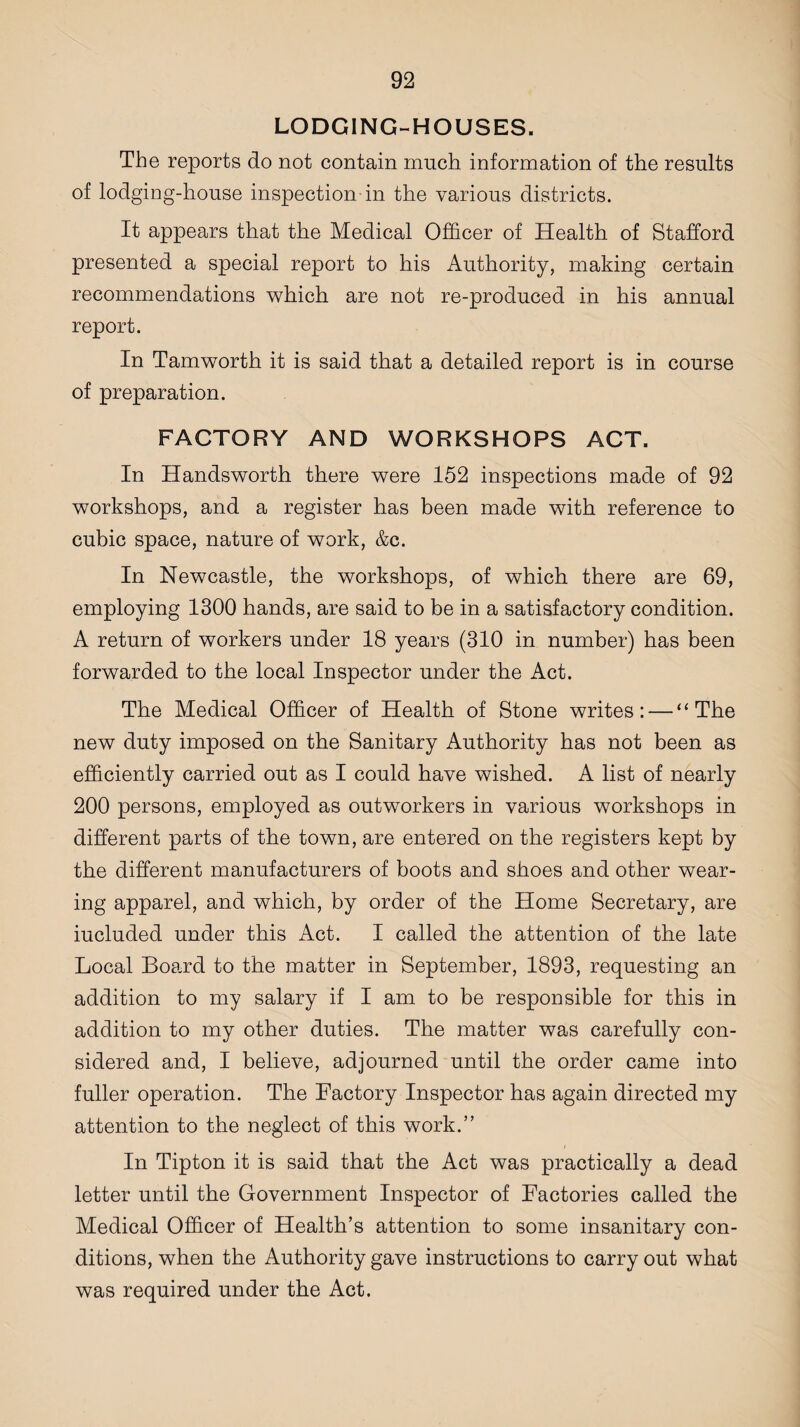 LODGING-HOUSES. The reports do not contain much information of the results of lodging-house inspection in the various districts. It appears that the Medical Officer of Health of Stafford presented a special report to his Authority, making certain recommendations which are not re-produced in his annual report. In Tamworth it is said that a detailed report is in course of preparation. FACTORY AND WORKSHOPS ACT. In Handsworth there were 152 inspections made of 92 workshops, and a register has been made with reference to cubic space, nature of work, &c. In Newcastle, the workshops, of which there are 69, employing 1300 hands, are said to be in a satisfactory condition. A return of workers under 18 years (310 in number) has been forwarded to the local Inspector under the Act. The Medical Officer of Health of Stone writes: — “The new duty imposed on the Sanitary Authority has not been as efficiently carried out as I could have wished. A list of nearly 200 persons, employed as outworkers in various workshops in different parts of the town, are entered on the registers kept by the different manufacturers of boots and shoes and other wear¬ ing apparel, and which, by order of the Home Secretary, are iucluded under this Act. I called the attention of the late Local Board to the matter in September, 1893, requesting an addition to my salary if I am to be responsible for this in addition to my other duties. The matter was carefully con¬ sidered and, I believe, adjourned until the order came into fuller operation. The Factory Inspector has again directed my attention to the neglect of this work.” In Tipton it is said that the Act was practically a dead letter until the Government Inspector of Factories called the Medical Officer of Health’s attention to some insanitary con¬ ditions, when the Authority gave instructions to carry out what was required under the Act.