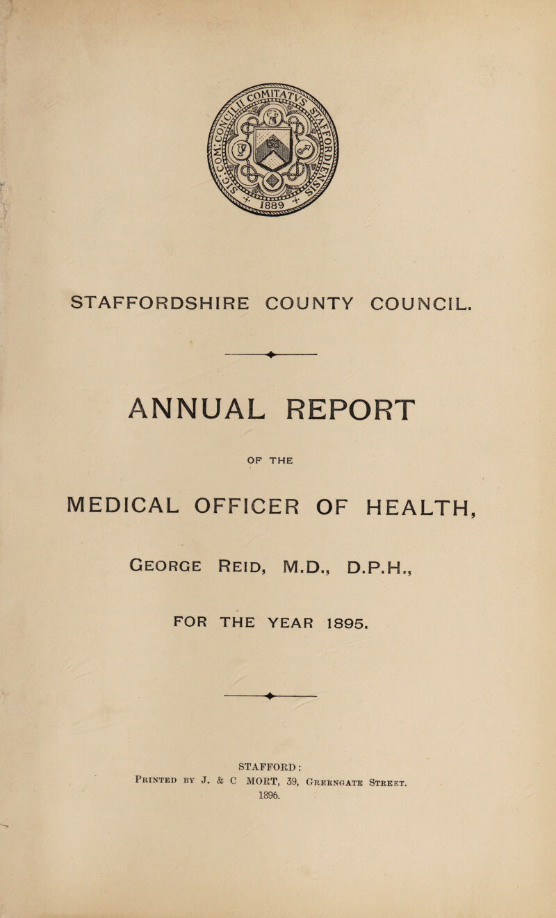 STAFFORDSHIRE COUNTY COUNCIL. -♦- ANNUAL REPORT OF THE MEDICAL OFFICER OF HEALTH, George Reid, M.D., D.P.H., , ♦ FOR THE YEAR 1895. ♦ STAFFORD: Printed by J, & C MORT, 39, Greengate Street. 1896.