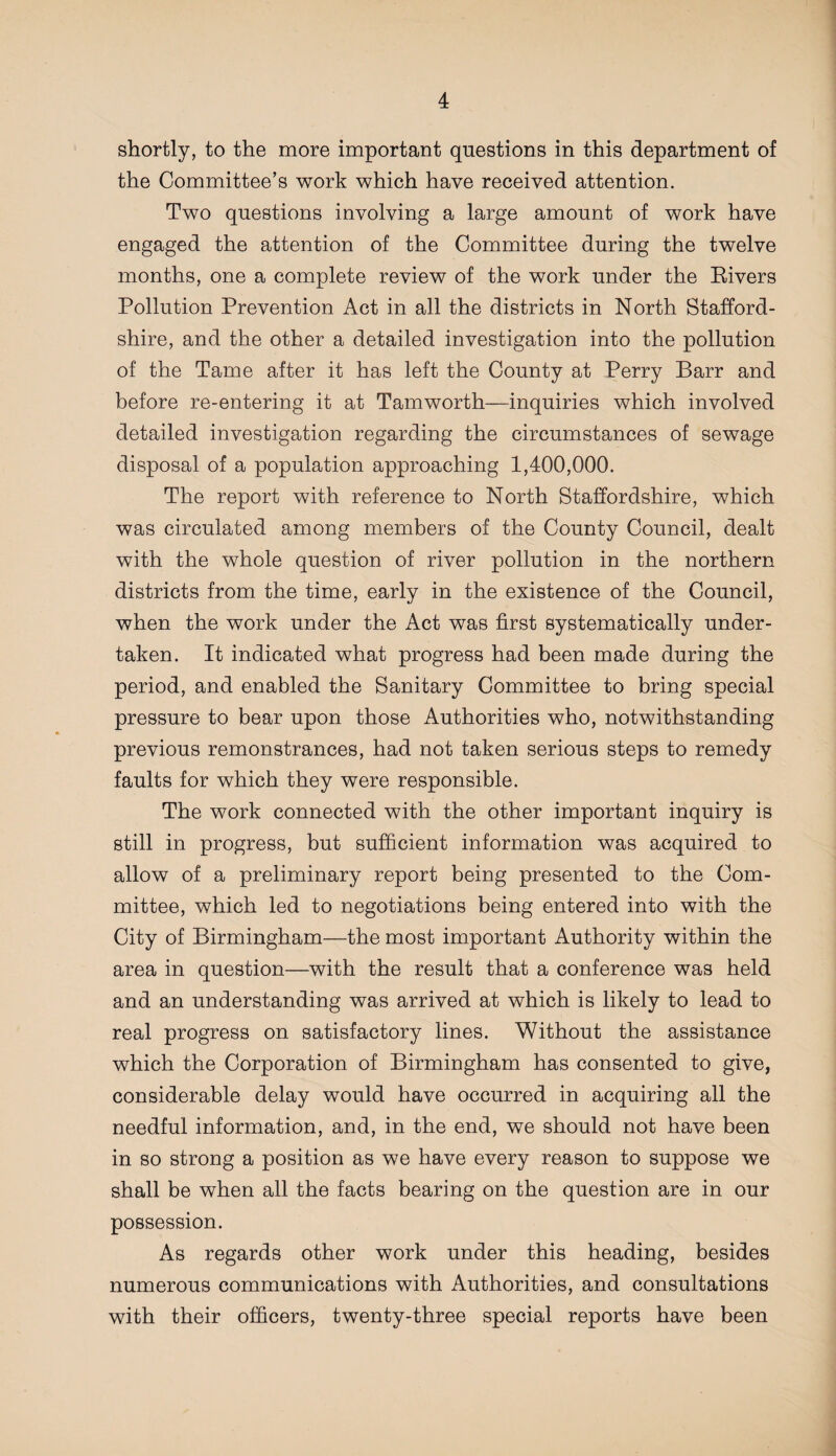 shortly, to the more important questions in this department of the Committee’s work which have received attention. Two questions involving a large amount of work have engaged the attention of the Committee during the twelve months, one a complete review of the work under the Eivers Pollution Prevention Act in all the districts in North Stafford¬ shire, and the other a detailed investigation into the pollution of the Tame after it has left the County at Perry Barr and before re-entering it at Tamworth—inquiries which involved detailed investigation regarding the circumstances of sewage disposal of a population approaching 1,400,000. The report with reference to North Staffordshire, which was circulated among members of the County Council, dealt with the whole question of river pollution in the northern districts from the time, early in the existence of the Council, when the work under the Act was first systematically under¬ taken. It indicated what progress had been made during the period, and enabled the Sanitary Committee to bring special pressure to bear upon those Authorities who, notwithstanding previous remonstrances, had not taken serious steps to remedy faults for which they were responsible. The work connected with the other important inquiry is still in progress, but sufficient information was acquired to allow of a preliminary report being presented to the Com¬ mittee, which led to negotiations being entered into with the City of Birmingham—the most important Authority within the area in question—with the result that a conference was held and an understanding was arrived at which is likely to lead to real progress on satisfactory lines. Without the assistance which the Corporation of Birmingham has consented to give, considerable delay would have occurred in acquiring all the needful information, and, in the end, we should not have been in so strong a position as we have every reason to suppose we shall be when all the facts bearing on the question are in our possession. As regards other work under this heading, besides numerous communications with Authorities, and consultations with their officers, twenty-three special reports have been