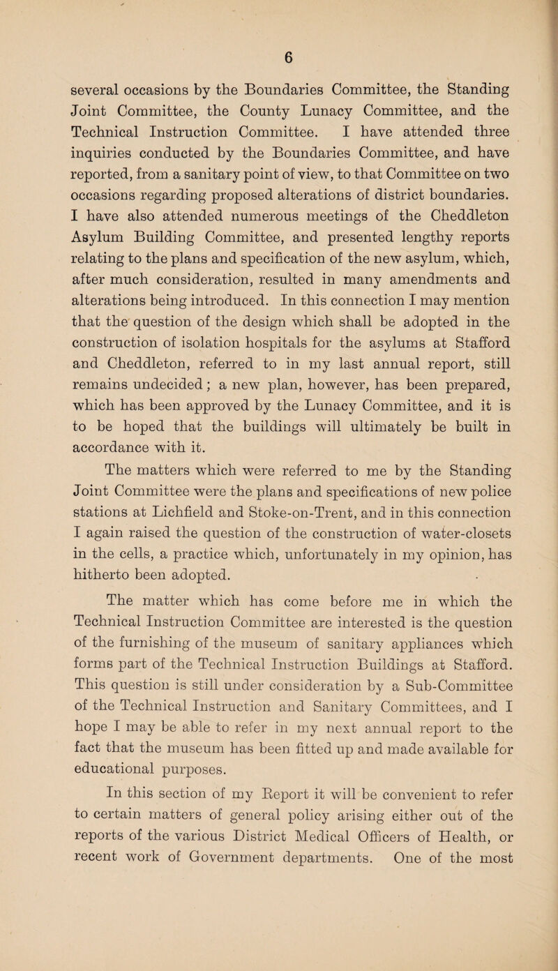 several occasions by the Boundaries Committee, the Standing Joint Committee, the County Lunacy Committee, and the Technical Instruction Committee. I have attended three inquiries conducted by the Boundaries Committee, and have reported, from a sanitary point of view, to that Committee on two occasions regarding proposed alterations of district boundaries. I have also attended numerous meetings of the Cheddleton Asylum Building Committee, and presented lengthy reports relating to the plans and specification of the new asylum, which, after much consideration, resulted in many amendments and alterations being introduced. In this connection I may mention that the question of the design which shall be adopted in the construction of isolation hospitals for the asylums at Stafford and Cheddleton, referred to in my last annual report, still remains undecided; a new plan, however, has been prepared, which has been approved by the Lunacy Committee, and it is to be hoped that the buildings will ultimately be built in accordance with it. The matters which were referred to me by the Standing Joint Committee were the plans and specifications of new police stations at Lichfield and Stoke-on-Trent, and in this connection I again raised the question of the construction of water-closets in the cells, a practice which, unfortunately in my opinion, has hitherto been adopted. The matter which has come before me in which the Technical Instruction Committee are interested is the question of the furnishing of the museum of sanitary appliances which forms part of the Technical Instruction Buildings at Stafford. This question is still under consideration by a Sub-Committee of the Technical Instruction and Sanitary Committees, and I hope I may be able to refer in my next annual report to the fact that the museum has been fitted up and made available for educational purposes. In this section of my Beport it will be convenient to refer to certain matters of general policy arising either out of the reports of the various District Medical Officers of Health, or recent work of Government departments. One of the most