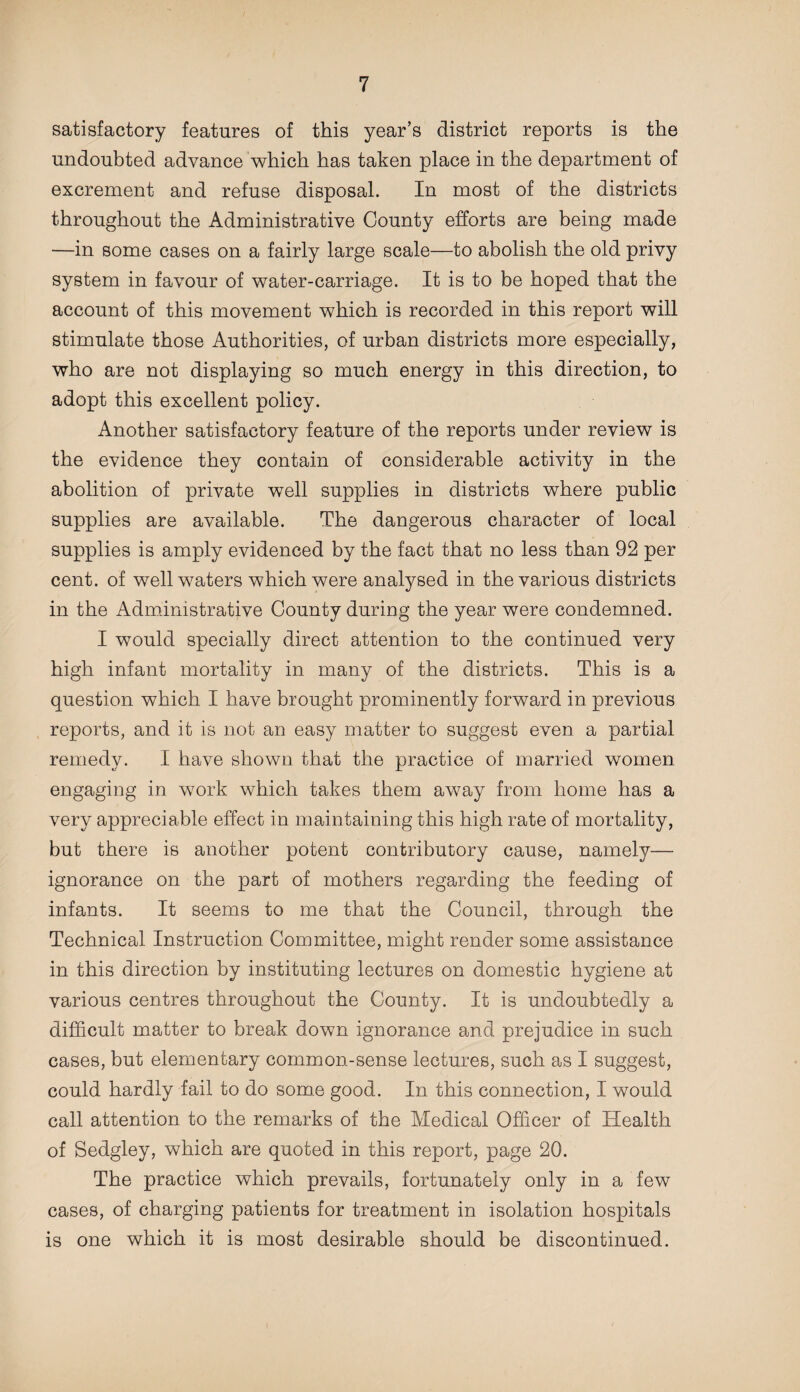 satisfactory features of this year’s district reports is the undoubted advance which has taken place in the department of excrement and refuse disposal. In most of the districts throughout the Administrative County efforts are being made —in some cases on a fairly large scale—to abolish the old privy system in favour of water-carriage. It is to be hoped that the account of this movement which is recorded in this report will stimulate those Authorities, of urban districts more especially, who are not displaying so much energy in this direction, to adopt this excellent policy. Another satisfactory feature of the reports under review is the evidence they contain of considerable activity in the abolition of private well supplies in districts where public supplies are available. The dangerous character of local supplies is amply evidenced by the fact that no less than 92 per cent, of well waters which were analysed in the various districts in the Administrative County during the year were condemned. I would specially direct attention to the continued very high infant mortality in many of the districts. This is a question which I have brought prominently forward in previous reports, and it is not an easy matter to suggest even a partial remedy. I have shown that the practice of married women engaging in work which takes them away from home has a very appreciable effect in maintaining this high rate of mortality, but there is another potent contributory cause, namely— ignorance on the part of mothers regarding the feeding of infants. It seems to me that the Council, through the Technical Instruction Committee, might render some assistance in this direction by instituting lectures on domestic hygiene at various centres throughout the County. It is undoubtedly a difficult matter to break down ignorance and prejudice in such cases, but elementary common-sense lectures, such as I suggest, could hardly fail to do some good. In this connection, I would call attention to the remarks of the Medical Officer of Health of Sedgley, which are quoted in this report, page 20. The practice which prevails, fortunately only in a few cases, of charging patients for treatment in isolation hospitals is one which it is most desirable should be discontinued.
