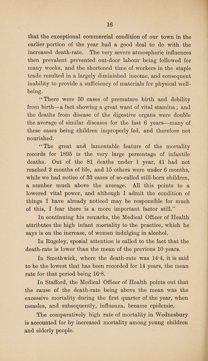 that the exceptional commercial condition of our town in the earlier portion of the year had a good deal to do with the increased death-rate. The very severe atmospheric influences then prevalent prevented out-door labour being followed for many weeks, and the shortened time of workers in the staple trade resulted in a largely diminished income, and consequent inability to provide a sufficiency of materials for physical well¬ being. “There were 30 cases of premature birth and debility from birth—a fact showing a great want of vital stamina; and the deaths from disease of the digestive organs were double the average of similar diseases for the last 6 years—many of these cases being children improperly fed, and therefore not nourished. “The great and lamentable feature of the mortality records for 1895 is the very large percentage of infantile deaths. Out of the 81 deaths under 1 year, 41 had not reached 3 months of life, and 15 others were under 6 months, while we had notice of 33 cases of so-called still-born children, a number much above the average. All this points to a lowered vital power, and although I admit the condition of things I have already noticed may be responsible for much of this, I fear there is a more important factor still.” In continuing his remarks, the Medical Officer of Health attributes the high infant mortality to the practice, which he says is on the increase, of women indulging in alcohol. In Eugeley, special attention is called to the fact that the death-rate is lower than the mean of the previous 10 years. In Smethwick, where the death-rate was 14-4, it is said to be the lowest that has been recorded for 14 years, the mean rate for that period being lG’S. In Stafford, the Medical Officer of Health points out that the cause of the death-rate being above the mean was the excessive mortality during the first quarter of the year, when measles, and subsequently, influenza, became epidemic. The comparatively high rate of mortality in Wednesbury is accounted for by increased mortality among young children and elderly people.