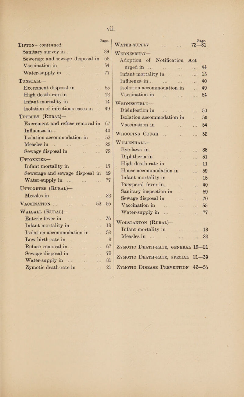 Vll. Page. Tipton- continued. Sanitary survey in. 89 Sewerage and sewage disposal in 68 Vaccination in ... ... ... 54 Water-supply in . 77 Tunstall— Excrement disposal in ... .. 65 High death-rate in . 12 Infant mortality in . 14 Isolation of infectious cases in ... 49 Tutbury (Rural)— Excrement and refuse removal in 67 Influenza in... ... 40 Isolation accommodation in ... 52 Measles in. 22 Sewage disposal in . 72 Uttoxeter— Infant mortality in ... ... 17 Sewerage and Bewage disposal in 69 Water-supply in. 77 Uttoxeter (Rural)— Measles in. 22 Vaccination. 52—56 Walsall (Rural)— Enteric fever in . ... 36 Infant mortality in . 18 Isolation accommodation in .52 Low birth-rate in ... ... 8 Refuse removal in. 67 Sewage disposal in 72 Water-supply in. 81 Zymotic death-rate in ... 21 Water-supply . Page. 72—81 Wednesbury— Adoption of Notification Act urged in ... ... 44 Infant mortality in ... 15 Influenza in.. ... 40 Isolation accommodation in ... 49 Vaccination in ... 54 Wednesfield— Disinfection in ... 50 Isolation accommodation in 50 Vaccination in ... 54 W hooping Cough . ... 32 Willknhall— Bye-laws in. ... 88 Diphtheria in ... 31 High death-rate in ... 11 House accommodation in ... 59 Infant mortality in . . 15 Puerperal fever in. ... 40 Sanitary inspection in ... 89 Sewage disposal in ... 70 Vaccination in ... 55 Water-supply in. ... 77 WOLSTANTON (RURAL)— Infant mortality in ... 18 Measles in ... ... 22 Zymotic Death-rate, general 19—21 Zymotic Death-rate, special 21—39 Zymotic Disease Prevention 42—56