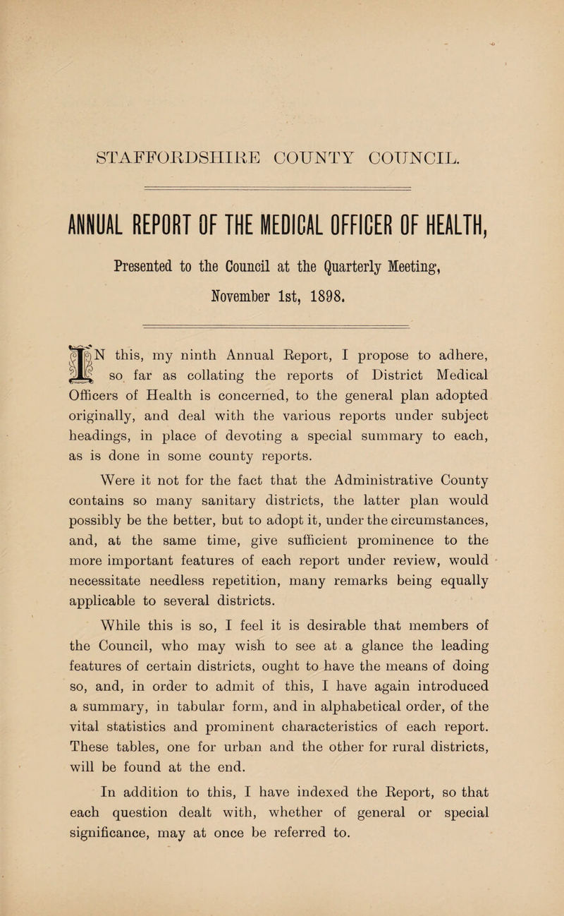 STAFFORDSHIRE COUNTY COUNCIL. ANNUAL REPORT OF THE MEDICAL OFFICER OF HEALTH, Presented to the Council at the Quarterly Meeting, November 1st, 1898. N this, my ninth Annual Report, I propose to adhere, djD so far as collating the reports of District Medical Officers of Health is concerned, to the general plan adopted originally, and deal with the various reports under subject headings, in place of devoting a special summary to each, as is done in some county reports. Were it not for the fact that the Administrative County contains so many sanitary districts, the latter plan would possibly be the better, but to adopt it, under the circumstances, and, at the same time, give sufficient prominence to the more important features of each report under review, would necessitate needless repetition, many remarks being equally applicable to several districts. While this is so, I feel it is desirable that members of the Council, who may wish to see at a glance the leading features of certain districts, ought to have the means of doing so, and, in order to admit of this, I have again introduced a summary, in tabular form, and in alphabetical order, of the vital statistics and prominent characteristics of each report. These tables, one for urban and the other for rural districts, will be found at the end. In addition to this, I have indexed the Report, so that each question dealt with, whether of general or special significance, may at once be referred to.