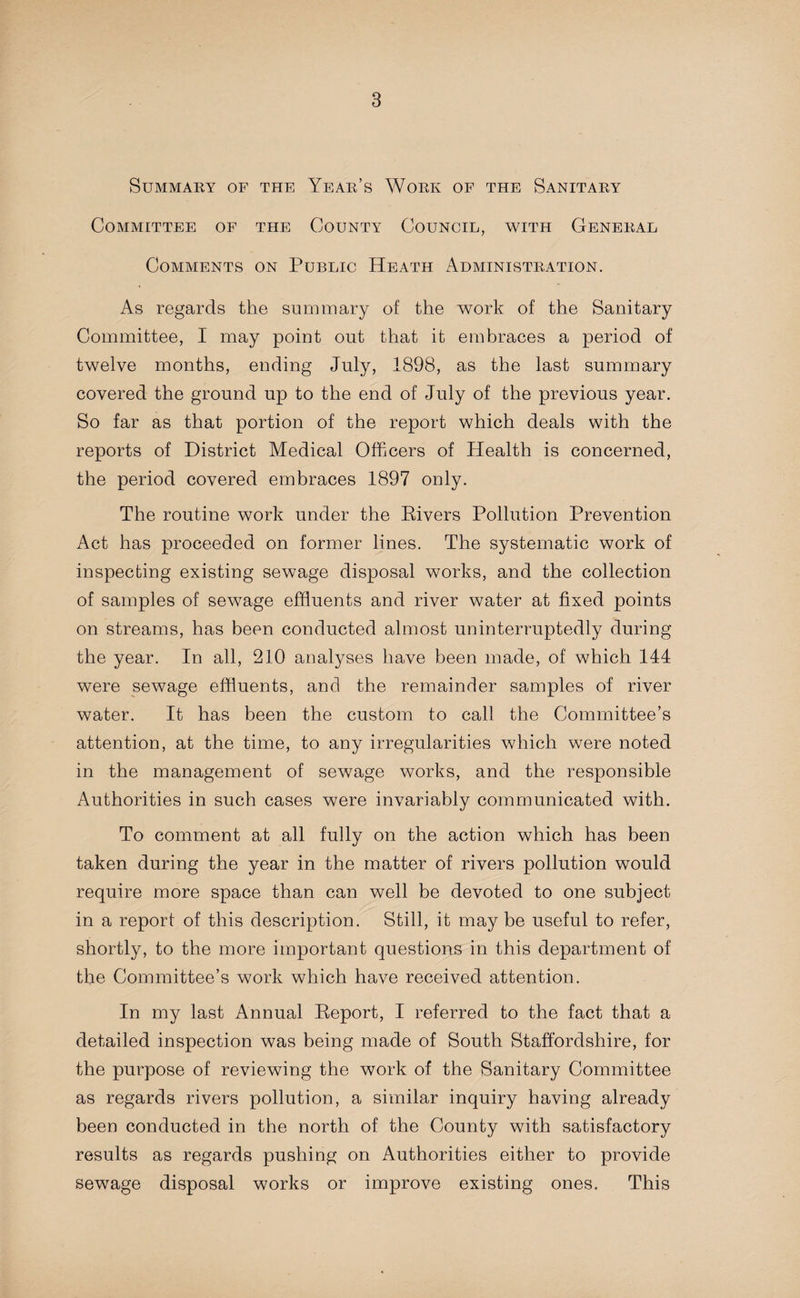 Summary of the Year’s Work of the Sanitary Committee of the County Council, with General Comments on Public Heath Administration. As regards the summary of the work of the Sanitary Committee, I may point out that it embraces a period of twelve months, ending July, 1898, as the last summary covered the ground up to the end of July of the previous year. So far as that portion of the report which deals with the reports of District Medical Officers of Health is concerned, the period covered embraces 1897 only. The routine work under the Rivers Pollution Prevention Act has proceeded on former lines. The systematic work of inspecting existing sewage disposal works, and the collection of samples of sewage effluents and river water at fixed points on streams, has been conducted almost uninterruptedly during the year. In all, 210 anatyses have been made, of which 144 were sewage effluents, and the remainder samples of river water. It has been the custom to call the Committee’s attention, at the time, to any irregularities which were noted in the management of sewage works, and the responsible Authorities in such cases were invariably communicated with. To comment at all fully on the action which has been taken during the year in the matter of rivers pollution would require more space than can well be devoted to one subject in a report of this description. Still, it maybe useful to refer, shortly, to the more important questions in this department of the Committee’s work which have received attention. In my last Annual Report, I referred to the fact that a detailed inspection was being made of South Staffordshire, for the purpose of reviewing the work of the Sanitary Committee as regards rivers pollution, a similar inquiry having already been conducted in the north of the County with satisfactory results as regards pushing on Authorities either to provide sewage disposal works or improve existing ones. This