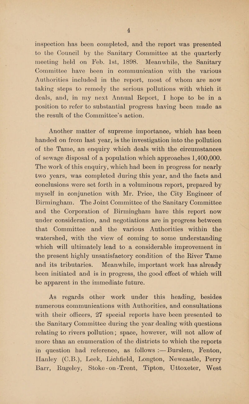 inspection has been completed, and the report was presented to the Council by the Sanitary Committee at the quarterly meeting held on Feb. 1st, 1898. Meanwhile, the Sanitary Committee have been in communication with the various Authorities included in the report, most of whom are now taking steps to remedy the serious pollutions with which it deals, and, in my next Annual Report, I hope to be in a position to refer to substantial progress having been made as the result of the Committee’s action. Another matter of supreme importance, which has been handed on from last year, is the investigation into the pollution of the Tame, an enquiry wThich deals with the circumstances of sewage disposal of a population which approaches 1,400,000. The work of this enquiry, which had been in progress for nearly two years, was completed during this year, and the facts and conclusions were set forth in a voluminous report, prepared by myself in conjunction with Mr. Price, the City Engineer of Birmingham. The Joint Committee of the Sanitary Committee and the Corporation of Birmingham have this report now under consideration, and negotiations are in progress between that Committee and the various Authorities within the watershed, with the view of coming to some understanding which will ultimately lead to a considerable improvement in the present highly unsatisfactory condition of the River Tame and its tributaries. Meanwhile, important work has already been initiated and is in progress, the good effect of which will be apparent in the immediate future. As regards other work under this heading, besides numerous communications with Authorities, and consultations with their officers, 27 special reports have been presented to the Sanitary Committee during the year dealing with questions relating to rivers pollution; space, however, will not allow of more than an enumeration of the districts to which the reports in question had reference, as follows :—Burslem, Fenton, Hanley (C.B.), Leek, Lichfield, Longton, Newcastle, Perry Barr, Rugeley, Stoke-on-Trent, Tipton, Uttoxeter, West