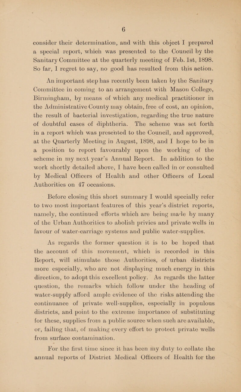 consider their determination, and with this object I prepared a special report, which was presented to the Council by the Sanitary Committee at the quarterly meeting of Feb. 1st, 1898. So far, I regret to say, no good has resulted from this action. An important step has recently been taken by the Sanitary Committee in coming to an arrangement with Mason College, Birmingham, by means of which any medical practitioner in the Administrative County may obtain, free of cost, an opinion, the result of bacterial investigation, regarding the true nature of doubtful cases of diphtheria. The scheme was set forth in a report which was presented to the Council, and approved, at the Quarterly Meeting in August, 1898, and I hope to be in a position to report favourably upon the working of the scheme in my next year’s Annual Report. In addition to the work shortly detailed above, I have been called in or consulted by Medical Officers of Health and other Officers of Local Authorities on 47 occasions. Before closing this short summary I would specially refer to two most important features of this year’s district reports, namely, the continued efforts which are being made by many of the Urban Authorities to abolish privies and private wells in favour of water-carriage systems and public water-supplies. As regards the former question it is to be hoped that the account of this movement, which is recorded in this Report, will stimulate those Authorities, of urban districts more especially, who are not displaying much energy in this direction, to adopt this excellent policy. As regards the latter question, the remarks which follow under the heading of water-supply afford ample evidence of the risks attending the continuance of private well-supplies, especially in populous districts, and point to the extreme importance of substituting for these, supplies from a public source when such are available, or, failing that, of making every effort to protect private wells from surface contamination. For the first time since it has been my duty to collate the annual reports of District Medical Officers of Health for the