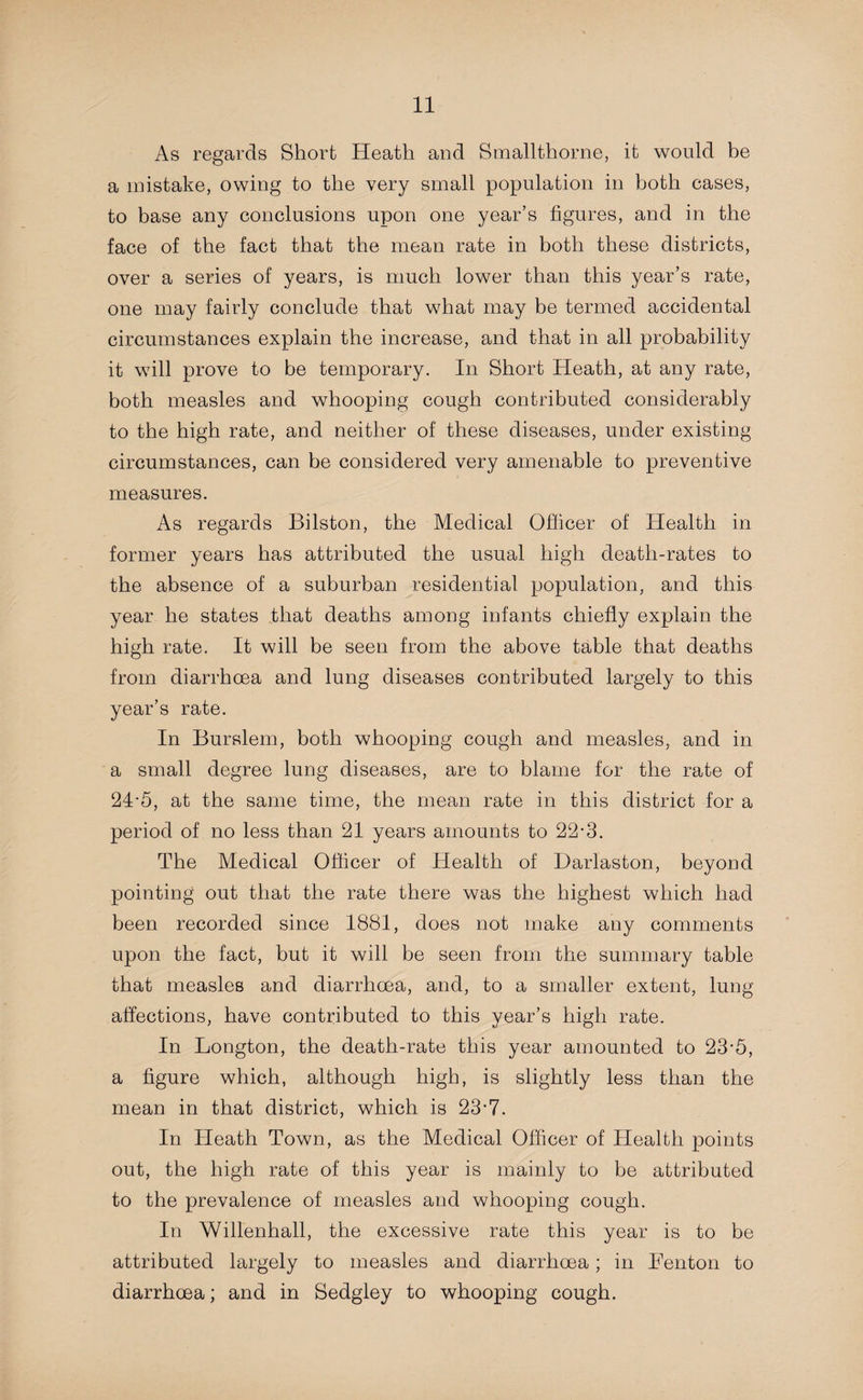 As regards Short Heath and Smallthorne, it would be a mistake, owing to the very small population in both cases, to base any conclusions upon one year’s figures, and in the face of the fact that the mean rate in both these districts, over a series of years, is much lower than this year’s rate, one may fairly conclude that what may be termed accidental circumstances explain the increase, and that in all probability it will prove to be temporary. In Short Heath, at any rate, both measles and whooping cough contributed considerably to the high rate, and neither of these diseases, under existing circumstances, can be considered very amenable to preventive measures. As regards Bilston, the Medical Officer of Health in former years has attributed the usual high death-rates to the absence of a suburban residential population, and this year he states that deaths among infants chiefly explain the high rate. It will be seen from the above table that deaths from diarrhoea and lung diseases contributed largely to this year’s rate. In Burslem, both whooping cough and measles, and in a small degree lung diseases, are to blame for the rate of 24*5, at the same time, the mean rate in this district for a period of no less than 21 years amounts to 22-3. The Medical Officer of Health of Darlaston, beyond pointing out that the rate there was the highest which had been recorded since 1881, does not make any comments upon the fact, but it will be seen from the summary table that measles and diarrhoea, and, to a smaller extent, lung affections, have contributed to this year’s high rate. In Longton, the death-rate this year amounted to 23-5, a figure which, although high, is slightly less than the mean in that district, which is 23'7. In Heath Town, as the Medical Officer of Health points out, the high rate of this year is mainly to be attributed to the prevalence of measles and whooping cough. In Willenhall, the excessive rate this year is to be attributed largely to measles and diarrhoea; in Benton to diarrhoea; and in Sedgley to whooping cough.