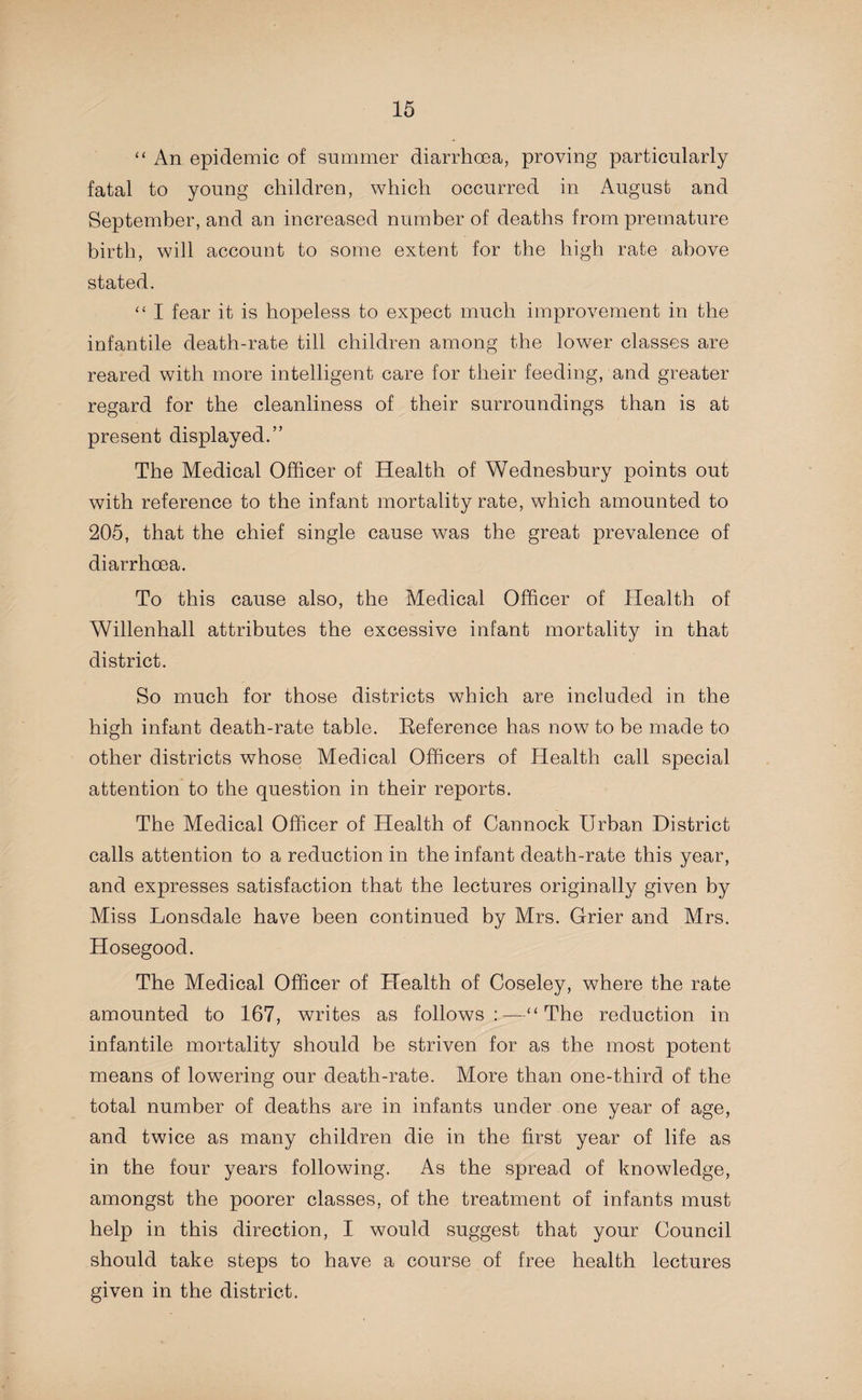 “ An epidemic of summer diarrhoea, proving particularly fatal to young children, which occurred in August and September, and an increased number of deaths from premature birth, will account to some extent for the high rate above stated. “ I fear it is hopeless to expect much improvement in the infantile death-rate till children among the lower classes are reared with more intelligent care for their feeding, and greater regard for the cleanliness of their surroundings than is at present displayed.” The Medical Officer of Health of Wednesbury points out with reference to the infant mortality rate, which amounted to 205, that the chief single cause was the great prevalence of diarrhoea. To this cause also, the Medical Officer of Health of Willenhall attributes the excessive infant mortality in that district. So much for those districts which are included in the high infant death-rate table. Reference has now to be made to other districts whose Medical Officers of Health call special attention to the question in their reports. The Medical Officer of Health of Cannock Urban District calls attention to a reduction in the infant death-rate this year, and expresses satisfaction that the lectures originally given by Miss Lonsdale have been continued by Mrs. Grier and Mrs. Hosegood. The Medical Officer of Health of Coseley, where the rate amounted to 167, writes as follows “ The reduction in infantile mortality should be striven for as the most potent means of lowering our death-rate. More than one-third of the total number of deaths are in infants under one year of age, and twice as many children die in the first year of life as in the four years following. As the spread of knowledge, amongst the poorer classes, of the treatment of infants must help in this direction, I would suggest that your Council should take steps to have a course of free health lectures given in the district.