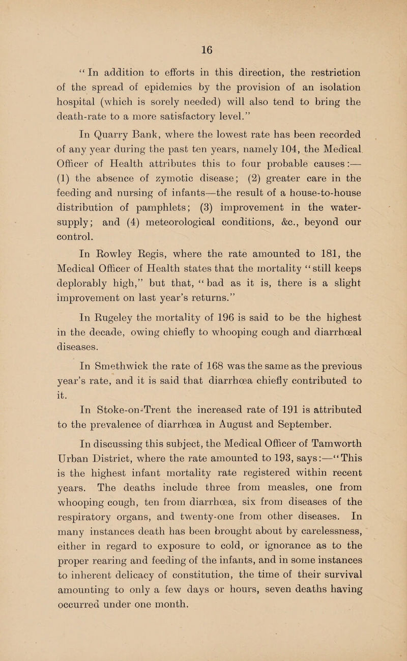 “ In addition to efforts in this direction, the restriction of the spread of epidemics by the provision of an isolation hospital (which is sorely needed) will also tend to bring the death-rate to a more satisfactory level.” In Quarry Bank, where the lowest rate has been recorded of any year during the past ten years, namely 104, the Medical Officer of Health attributes this to four probable causes :— (1) the absence of zymotic disease; (2) greater care in the feeding and nursing of infants—the result of a house-to-house distribution of pamphlets; (3) improvement in the water- supply; and (4) meteorological conditions, &c., beyond our control. In Rowley Regis, where the rate amounted to 181, the Medical Officer of Health states that the mortality “still keeps deplorably high,” but that, “bad as it is, there is a slight improvement on last year’s returns.” In Rugeley the mortality of 196 is said to be the highest in the decade, owing chiefly to whooping cough and diarrhoeal diseases. In Smethwick the rate of 168 was the same as the previous year’s rate, and it is said that diarrhoea chiefly contributed to it. In Stoke-on-Trent the increased rate of 191 is attributed to the prevalence of diarrhoea in August and September. In discussing this subject, the Medical Officer of Tamworth Urban District, where the rate amounted to 193, says:—“This is the highest infant mortality rate registered within recent years. The deaths include three from measles, one from whooping cough, ten from diarrhoea, six from diseases of the respiratory organs, and twenty-one from other diseases. In many instances death has been brought about by carelessness, either in regard to exposure to cold, or ignorance as to the proper rearing and feeding of the infants, and in some instances to inherent delicacy of constitution, the time of their survival amounting to only a few days or hours, seven deaths having occurred under one month.