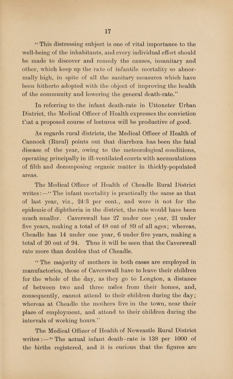 “ This distressing subject is one of vital importance to the well-being of the inhabitants, and every individual effort should be made to discover and remedy the causes, insanitary and other, which keep up the rate of infantile mortality so abnor¬ mally high, in spite of all the sanitary measures which have been hitherto adopted with the object of improving the health of the community and lowering the general death-rate.” In referring to the infant death-rate in Uttoxeter Urban District, the Medical Officer of Health expresses the conviction that a proposed course of lectures will be productive of good. As regards rural districts, the Medical Officer of Health of Cannock (Rural) points out that diarrhoea has been the fatal disease of the year, owing to the meteorological conditions, operating principally in ill-ventilated courts with accumulations of filth and decomposing organic matter in thickly-populated areas. The Medical Officer of Health of Cheadle Rural District writes:—“ The infant mortality is practically the same as that of last year, viz., 24*3 per cent., and were it not for the epidemic of diphtheria in the district, the rate would have been much smaller. Caverswall has 27 under one )ear, 21 under five years, making a total of 48 out of 89 of all ages; whereas, Cheadle has 14 under one year, 6 under five years, making a total of 20 out of 94. Thus it will be seen that the Caverswall rate more than doubles that of Cheadle. “ The majority of mothers in both cases are employed in manufactories, those of Caverswall have to leave their children for the whole of the day, as they go to Longton, a distance of between two and three miles from their homes, and, consequently, cannot attend to their children during the day; whereas at Cheadle the mothers live in the town, near their place of employment, and attend to their children during the intervals of working hours.” The Medical Officer of Health of Newcastle Rural District writes:—“The actual infant death-rate is 138 per 1000 of the births registered, and it is curious that the figures are