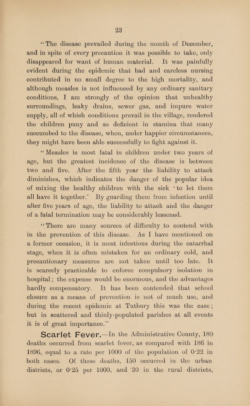 “ The disease prevailed during the month of December, and in spite of every precaution it was possible to take, only disappeared for want of human material. It was painfully evident during the epidemic that bad and careless nursing contributed in no small degree to the high mortality, and although measles is not influenced by any ordinary sanitary conditions, I am strongly of the opinion that unhealthy surroundings, leaky drains, sewer gas, and impure water supply, all of which conditions prevail in the village, rendered the children puny and so deficient in stamina that many succumbed to the disease, when, under happier circumstances, they might have been able successfully to fight against it. “ Measles is most fatal in children under two years of age, but the greatest incidence of the disease is between two and five. After the fifth year the liability to attack diminishes, which indicates the danger of the popular idea of mixing the healthy children with the sick ‘ to let them all have it together.’ By guarding them from infection until after five years of age, the liability to attack and the danger of a fatal termination may be considerably lessened. “ There are many sources of difficulty to contend with in the prevention of this disease. As I have mentioned on a former occasion, it is most infectious during the catarrhal stage, when it is often mistaken for an ordinary cold, and precautionary measures are not taken until too late. It is scarcely practicable to enforce compulsory isolation in hospital; the expense would be enormous, and the advantages hardly compensatory. It has been contended that school closure as a means of prevention is not of much use, and during the recent epidemic at Tutbury this was the case; but in scattered and thinly-populated parishes at all events it is of great importance.” Scarlet Fever.—In the Administrative County, 180 deaths occurred from scarlet fever, as compared with 186 in 1896, equal to a rate per 1000 of the population of 0'22 in both cases. Of these deaths, 150 occurred in the urban districts, or 0*25 per 1000, and 30 in the rural districts,