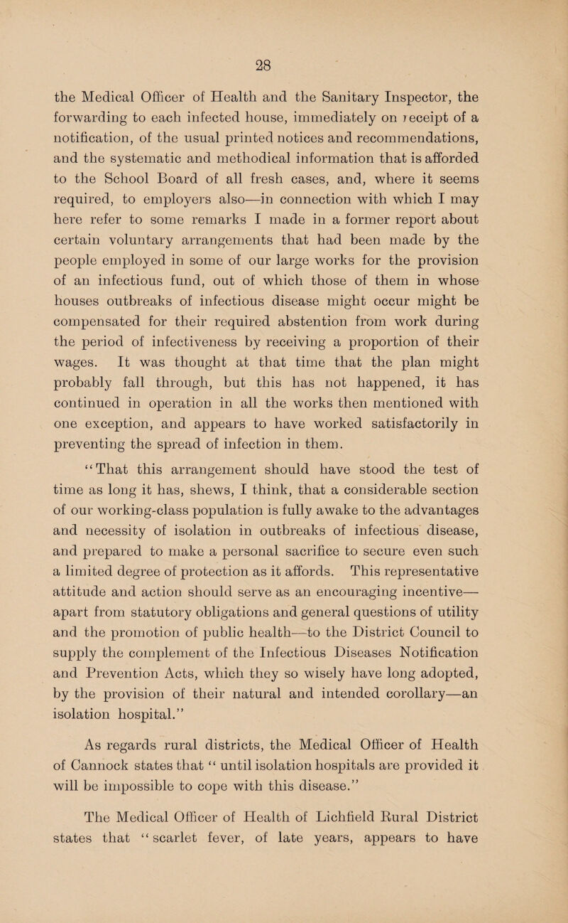 the Medical Officer of Health and the Sanitary Inspector, the forwarding to each infected house, immediately on receipt of a notification, of the usual printed notices and recommendations, and the systematic and methodical information that is afforded to the School Board of all fresh cases, and, where it seems required, to employers also—in connection with which I may here refer to some remarks I made in a former report about certain voluntary arrangements that had been made by the people employed in some of our large works for the provision of an infectious fund, out of which those of them in whose houses outbreaks of infectious disease might occur might be compensated for their required abstention from work during the period of infectiveness by receiving a proportion of their wages. It was thought at that time that the plan might probably fall through, but this has not happened, it has continued in operation in all the works then mentioned with one exception, and appears to have worked satisfactorily in preventing the spread of infection in them. “That this arrangement should have stood the test of time as long it has, shews, I think, that a considerable section of our working-class population is fully awake to the advantages and necessity of isolation in outbreaks of infectious disease, and prepared to make a personal sacrifice to secure even such a limited degree of protection as it affords. This representative attitude and action should serve as an encouraging incentive— apart from statutory obligations and general questions of utility and the promotion of public health—to the District Council to supply the complement of the Infectious Diseases Notification and Prevention Acts, which they so wisely have long adopted, by the provision of their natural and intended corollary—an isolation hospital.” As regards rural districts, the Medical Officer of Health of Cannock states that “ until isolation hospitals are provided it will be impossible to cope with this disease.” The Medical Officer of Health of Lichfield Rural District states that “ scarlet fever, of late years, appears to have