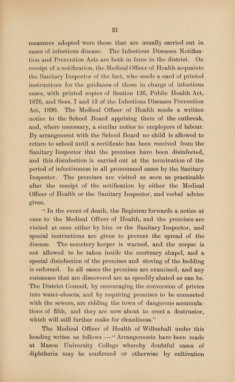 measures adopted were those that are usually carried out in cases of infectious disease. The Infectious Diseases Notifica¬ tion and Prevention Acts are both in force in the district. On receipt of a notification, the Medical Officer of Health acquaints the Sanitary Inspector of the fact, who sends a card of printed instructions for the guidance of those in charge of infectious cases, with printed copies of Section 126, Public Health Act, 1876, and Secs. 7 and 13 of the Infectious Diseases Prevention Act, 1890. The Medical Officer of Health sends a written notice to the School Board apprising them of the outbreak, and, where necessary, a similar notice to employers of labour. By arrangement with the School Board no child is allowed to return to school until a certificate has been received from the Sanitary Inspector that the premises have been disinfected, and this disinfection is carried out at the termination of the period of infectiveness in all pronounced cases by the Sanitary Inspector. The premises are visited as soon as practicable after the receipt of the notification by either the Medical Officer of Health or the Sanitary Inspector, and verbal advice given. “ In the event of death, the Registrar forwards a notice at once to the Medical Officer of Health, and the premises are visited at once either by him or the Sanitary Inspector, and special instructions are given to prevent the spread of the disease. The cemetery keeper is warned, and the corpse is not allowed to be taken inside the mortuary chapel, and a special disinfection of the premises and stoving of the bedding is enforced. In all cases the premises are examined, and any nuisances that are discovered are as speedily abated as can be. The District Council, by encouraging the conversion of privies into water-closets, and by requiring premises to be connected with the sewers, are ridding the town of dangerous accumula¬ tions of filth, and they are now about to erect a destructor, which will still further make for cleanliness.” The Medical Officer of Health of Willenhall under this heading writes as follows :—“ Arrangements have been made at Mason University College whereby doubtful cases of diphtheria may be confirmed or otherwise by cultivation