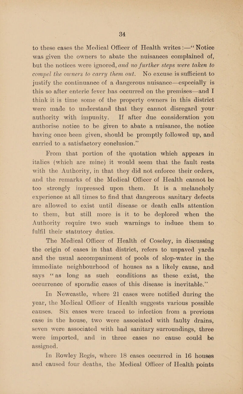 to these cases the Medical Officer of Health writes :—“ Notice was given the owners to abate the nuisances complained of, but the notices were ignored, and no further steps tuere taken to compel the owners to carry them out. No excuse is sufficient to justify the continuance of a dangerous nuisance—especially is this so after enteric fever has occurred on the premises—and I think it is time some of the property owners in this district were made to understand that they cannot disregard your authority with impunity. If after due consideration you authorise notice to be given to abate a nuisance, the notice having once been given, should be promptly followed up, and carried to a satisfactory conclusion.” From that portion of the quotation which appears in italics (which are mine) it would seem that the fault rests with the Authority, in that they did not enforce their orders, and the remarks of the Medical Officer of Health cannot be too strongly impressed upon them. It is a melancholy experience at all times to find that dangerous sanitary defects are allowed to exist until disease or death calls attention to them, but still more is it to be deplored when the Authority require two such warnings to induce them to fulfil their statutory duties. The Medical Officer of Health of Coseley, in discussing the origin of cases in that district, refers to unpaved yards and the usual accompaniment of pools of slop-water in the immediate neighbourhood of houses as a likely cause, and says “ as long as such conditions as these exist, the occurrence of sporadic cases of this disease is inevitable.” In Newcastle, where 21 cases were notified during the year, the Medical Officer of Health suggests various possible causes. Six cases were traced to infection from a previous case in the house, two were associated with faulty drains, seven were associated with bad sanitary surroundings, three were imported, and in three cases no cause could be assigned. In Rowley Regis, where 18 cases occurred in 16 houses and caused four deaths, the Medical Officer of Health points