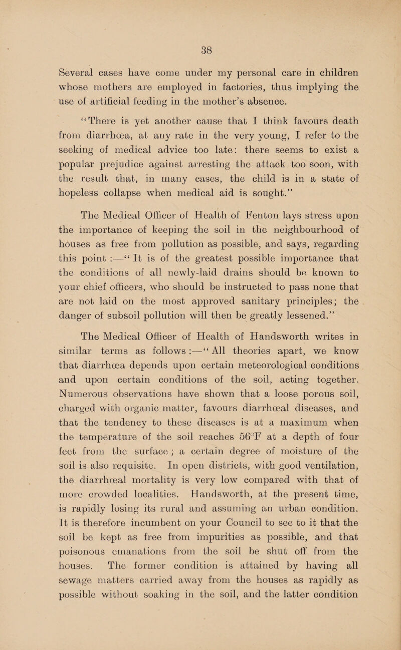 Several cases have come under my personal care in children whose mothers are employed in factories, thus implying the use of artificial feeding in the mother’s absence. ‘‘There is yet another cause that I think favours death from diarrhoea, at any rate in the very young, I refer to the seeking of medical advice too late: there seems to exist a popular prejudice against arresting the attack too soon, with the result that, in many cases, the child is in a state of hopeless collapse when medical aid is sought.” The Medical Officer of Health of Fenton lays stress upon the importance of keeping the soil in the neighbourhood of houses as free from pollution as possible, and says, regarding this point :—“ It is of the greatest possible importance that the conditions of all newly-laid drains should be known to your chief officers, who should be instructed to pass none that are not laid on the most approved sanitary principles; the danger of subsoil pollution will then be greatly lessened.” The Medical Officer of Health of Handsworth writes in similar terms as follows:—“All theories apart, we know that diarrhoea depends upon certain meteorological conditions and upon certain conditions of the soil, acting together. Numerous observations have shown that a loose porous soil, charged with organic matter, favours diarrhoeal diseases, and that the tendency to these diseases is at a maximum when the temperature of the soil reaches 56°F at a depth of four feet from the surface ; a certain degree of moisture of the soil is also requisite. In open districts, with good ventilation, the diarrhoeal mortality is very low compared with that of more crowded localities. Handsworth, at the present time, is rapidly losing its rural and assuming an urban condition. It is therefore incumbent on your Council to see to it that the soil be kept as free from impurities as possible, and that poisonous emanations from the soil be shut off from the houses. The former condition is attained by having all sewage matters carried away from the houses as rapidly as possible without soaking in the soil, and the latter condition