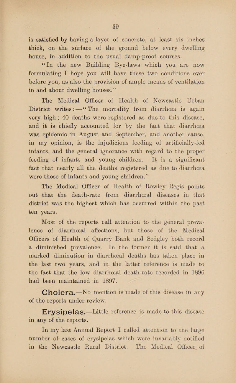 is satisfied by having a layer of concrete, at least six inches thick, on the surface of the ground below every dwelling house, in addition to the usual damp-proof courses. “In the new Building Bye-laws which you are now formulating I hope you will have these two conditions ever before you, as also the provision of ample means of ventilation in and about dwelling houses.” The Medical Officer of Health of Newcastle Urban District writes: — “The mortality from diarrhoea is again very high ; 40 deaths were registered as due to this disease, and it is chiefly accounted for by the fact that diarrhoea was epidemic in August and September, and another cause, in my opinion, is the injudicious feeding of artificially-fed infants, and the general ignorance with regard to the proper feeding of infants and young children. It is a significant fact that nearly all the deaths registered as due to diarrhoea were those of infants and young children.” The Medical Officer of Health of Rowley Regis points out that the death-rate from diarrhoeal diseases in that district was the highest which has occurred within the past ten years. Most of the reports call attention to the general preva¬ lence of diarrhoeal affections, but those of the Medical Officers of Health of Quarry Bank and Sedgley both record a diminished prevalence. In the former it is said that a marked diminution in diarrhoeal deaths has taken place in the last two years, and in the latter reference is made to the fact that the low diarrhoeal death-rate recorded in 1896 had been maintained in 1897. Cholera.—No mention is made of this disease in any of the reports under review. Erysipelas.—Little reference is made to this disease in any of the reports. In my last Annual Report I called attention to the large number of cases of erysipelas which were invariably notified in the Newcastle Rural District. The Medical Officer of