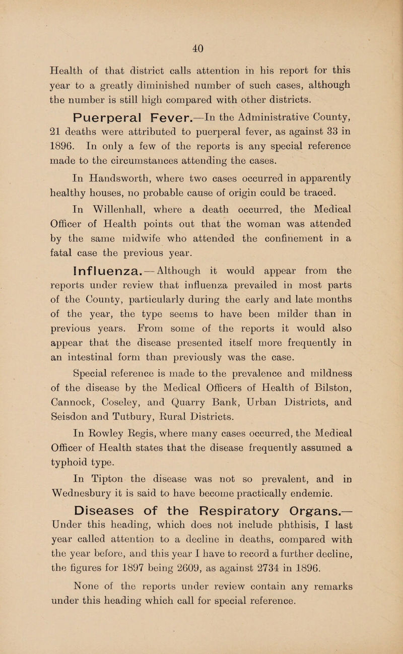 Health of that district calls attention in his report for this year to a greatly diminished number of such cases, although the number is still high compared with other districts. Puerperal Fever.—In the Administrative County, 21 deaths were attributed to puerperal fever, as against 33 in 1896. In only a few of the reports is any special reference made to the circumstances attending the cases. In Handsworth, where two cases occurred in apparently healthy houses, no probable cause of origin could be traced. In Willenhall, where a death occurred, the Medical Officer of Health points out that the woman was attended by the same midwife who attended the confinement in a fatal case the previous year. Inf 1 uenza. — Although it would appear from the reports under review that influenza prevailed in most parts of the County, particularly during the early and late months of the year, the type seems to have been milder than in previous years. From some of the reports it would also appear that the disease presented itself more frequently in an intestinal form than previously was the case. Special reference is made to the prevalence and mildness of the disease by the Medical Officers of Health of Bilston, Cannock, Coseley, and Quarry Bank, Urban Districts, and Seisdon and Tutbury, Rural Districts. In Rowley Regis, where many cases occurred, the Medical Officer of Health states that the disease frequently assumed a typhoid type. In Tipton the disease was not so prevalent, and in Wednesbury it is said to have become practically endemic. Diseases of the Respiratory Organs.— Under this heading, which does not include phthisis, I last year called attention to a decline in deaths, compared with the year before, and this year I have to record a further decline, the figures for 1897 being 2609, as against 2734 in 1896. None of the reports under review contain any remarks under this heading which call for special reference.