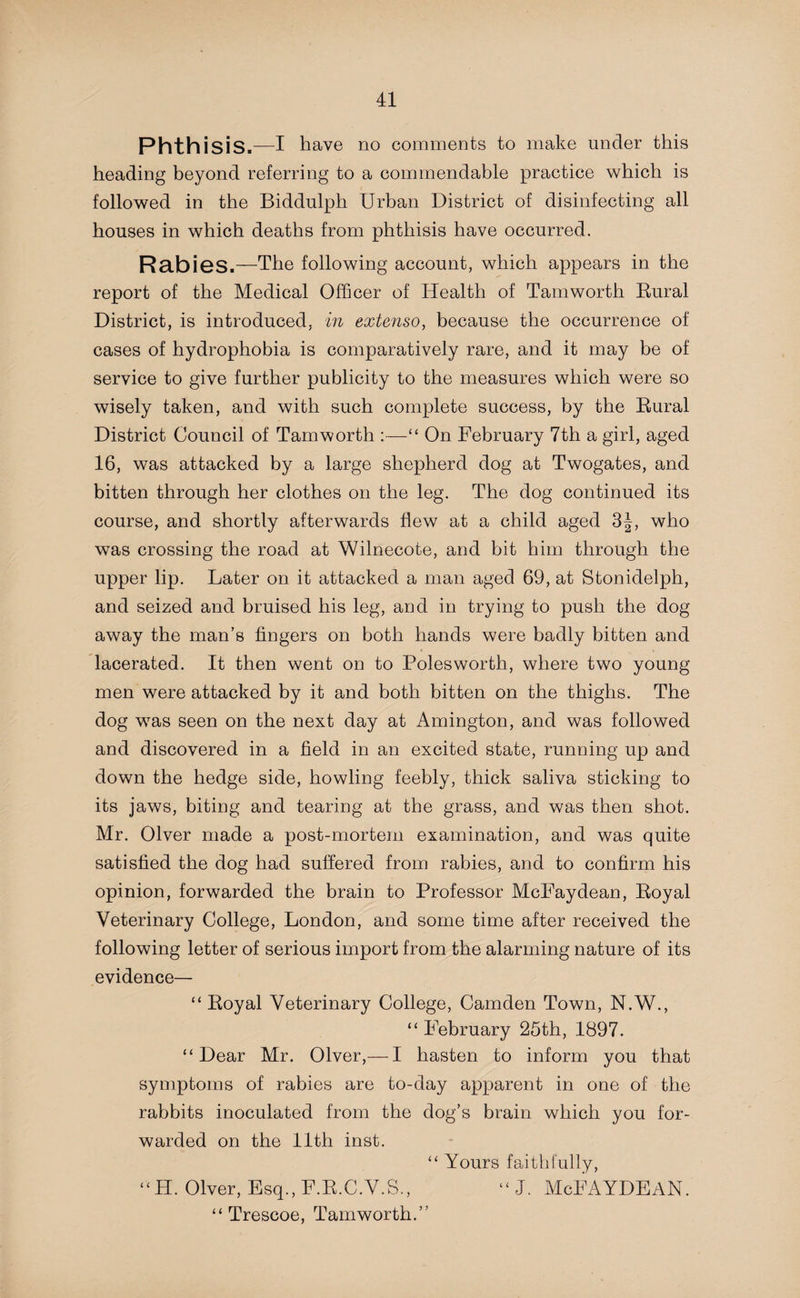 Phthisis.—I have no comments to make under this heading beyond referring to a commendable practice which is followed in the Biddulph Urban District of disinfecting all houses in which deaths from phthisis have occurred. Rabies.—The following account, which appears in the report of the Medical Officer of Health of Tam worth Rural District, is introduced, in extenso, because the occurrence of cases of hydrophobia is comparatively rare, and it may be of service to give further publicity to the measures which were so wisely taken, and with such complete success, by the Rural District Council of Tamworth :—“ On February 7th a girl, aged 16, was attacked by a large shepherd dog at Twogates, and bitten through her clothes on the leg. The dog continued its course, and shortly afterwards flew at a child aged 3|, who was crossing the road at Wilnecote, and bit him through the upper lip. Later on it attacked a man aged 69, at Stonidelph, and seized and bruised his leg, and in trying to push the dog away the man’s fingers on both hands were badly bitten and lacerated. It then went on to Polesworth, where two young men were attacked by it and both bitten on the thighs. The dog was seen on the next day at Amington, and was followed and discovered in a field in an excited state, running up and down the hedge side, howling feebly, thick saliva sticking to its jaws, biting and tearing at the grass, and was then shot. Mr. Olver made a post-mortem examination, and was quite satisfied the dog had suffered from rabies, and to confirm his opinion, forwarded the brain to Professor McFaydean, Royal Veterinary College, London, and some time after received the following letter of serious import from the alarming nature of its evidence— “ Royal Veterinary College, Camden Town, N.W., “ February 25th, 1897. “Dear Mr. Olver,— I hasten to inform you that symptoms of rabies are to-day apparent in one of the rabbits inoculated from the dog’s brain which you for¬ warded on the 11th inst. “ Yours faithfully, “H. Olver, Esq., F.R.C.V.S., “ J. McFAYDEAN. “ Trescoe, Tamworth.”