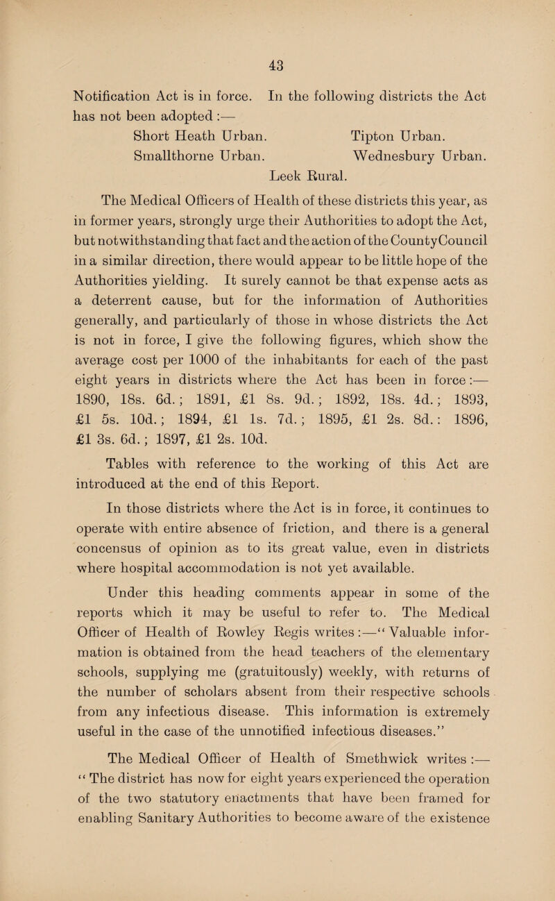 Notification Act is in force. In the following districts the Act has not been adopted :— Short Heath Urban. Tipton Urban. Smallthorne Urban. Wednesbury Urban. Leek Rural. The Medical Officers of Health of these districts this year, as in former years, strongly urge their Authorities to adopt the Act, but notwithstanding that fact and the action of the CountyCouncil in a similar direction, there would appear to be little hope of the Authorities yielding. It surely cannot be that expense acts as a deterrent cause, but for the information of Authorities generally, and particularly of those in whose districts the Act is not in force, I give the following figures, which show the average cost per 1000 of the inhabitants for each of the past eight years in districts where the Act has been in force:— 1890, 18s. 6d.; 1891, £1 8s. 9d.; 1892, 18s. 4d.; 1893, £1 5s. lOd.; 1894, £1 Is. 7d.; 1895, £1 2s. 8d.: 1896, £1 3s. 6d.; 1897, £1 2s. lOd. Tables with reference to the working of this Act are introduced at the end of this Report. In those districts where the Act is in force, it continues to operate with entire absence of friction, and there is a general concensus of opinion as to its great value, even in districts where hospital accommodation is not yet available. Under this heading comments appear in some of the reports which it may be useful to refer to. The Medical Officer of Health of Rowley Regis writes :—“ Valuable infor¬ mation is obtained from the head teachers of the elementary schools, supplying me (gratuitously) weekly, with returns of the number of scholars absent from their respective schools from any infectious disease. This information is extremely useful in the case of the unnotified infectious diseases.” The Medical Officer of Health of Smethwick writes :— “ The district has now for eight years experienced the operation of the two statutory enactments that have been framed for enabling Sanitary Authorities to become aware of the existence