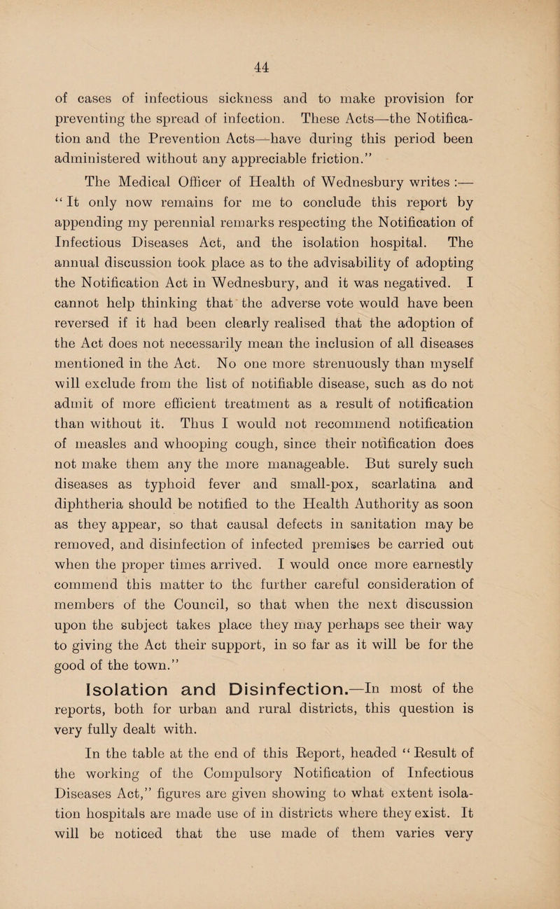 of cases of infectious sickness and to make provision for preventing the spread of infection. These Acts—-the Notifica¬ tion and the Prevention Acts—have during this period been administered without any appreciable friction.” The Medical Officer of Health of Wednesbury writes “ It only now remains for me to conclude this report by appending my perennial remarks respecting the Notification of Infectious Diseases Act, and the isolation hospital. The annual discussion took place as to the advisability of adopting the Notification Act in Wednesbury, and it was negatived. I cannot help thinking that the adverse vote would have been reversed if it had been clearly realised that the adoption of the Act does not necessarily mean the inclusion of all diseases mentioned in the Act. No one more strenuously than myself will exclude from the list of notifiable disease, such as do not admit of more efficient treatment as a result of notification than without it. Thus I would not recommend notification of measles and whooping cough, since their notification does not make them any the more manageable. But surely such diseases as typhoid fever and small-pox, scarlatina and diphtheria should be notified to the Health Authority as soon as they appear, so that causal defects in sanitation may be removed, and disinfection of infected premises be carried out when the proper times arrived. I would once more earnestly commend this matter to the further careful consideration of members of the Council, so that when the next discussion upon the subject takes place they may perhaps see their way to giving the Act their support, in so far as it will be for the good of the town.” Isolation and Disinfection.—In most of the reports, both for urban and rural districts, this question is very fully dealt with. In the table at the end of this Report, headed “ Result of the working of the Compulsory Notification of Infectious Diseases Act,” figures are given showing to what extent isola¬ tion hospitals are made use of in districts where they exist. It will be noticed that the use made of them varies very