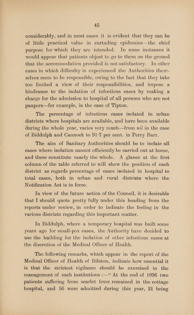 considerably, and in most cases it is evident that they can be of little practical value in curtailing epidemics—the chief purpose for which they are intended. In some instances it would appear that patients object to go to them on the ground that the accommodation provided is not satisfactory. In other cases in which difficulty is experienced the Authorities them¬ selves seem to be responsible, owing to the fact that they take too limited a view of their responsibilities, and impose a hindrance to the isolation of infectious cases by making a charge for the admission to hospital of all persons who are not paupers—for example, in the case of Tipton. The percentage of infectious cases isolated in urban districts where hospitals are available, and have been available during the whole year, varies very much—from nil in the case of Biddulph and Cannock to 91 *7 per cent, in Perry Barr. The aim of Sanitary Authorities should be to isolate all cases where isolation cannot efficiently be carried out at home, and these constitute nearly the whole. A glance at the first column of the table referred to will show the position of each district as regards percentage of cases isolated in hospital to total cases, both in urban and rural districts where the Notification Act is in force. In view of the future action of the Council, it is desirable that I should quote pretty fully under this heading from the reports under review, in order to indicate the feeling in the various districts regarding this important matter. In Biddulph, where a temporary hospital was built some years ago for small-pox cases, the Authority have decided to use the building for the isolation of other infectious cases at the discretion of the Medical Officer of Health. The following remarks, which appear in the report of the Medical Officer of Health of Bilston, indicate how essential it is that the strictest vigilance should be exercised in the management of such institutions :—“ At the end of 1896 two patients suffering from scarlet fever remained in the cottage hospital, and 56 were admitted during this year, 21 being