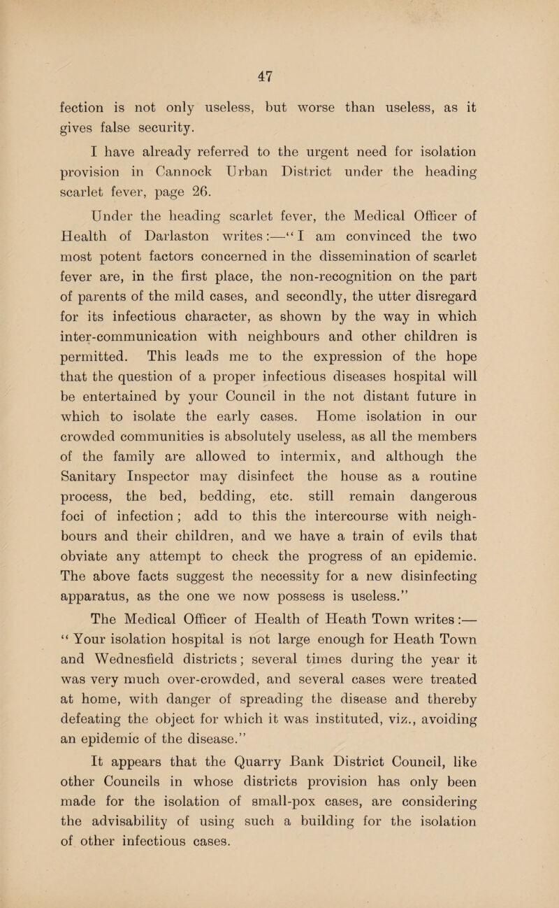 fection is not only useless, but worse than useless, as it gives false security. I have already referred to the urgent need for isolation provision in Cannock Urban District under the heading scarlet fever, page 26. Under the heading scarlet fever, the Medical Officer of Health of Darlaston writes:-—-“I am convinced the two most potent factors concerned in the dissemination of scarlet fever are, in the first place, the non-recognition on the part of parents of the mild cases, and secondly, the utter disregard for its infectious character, as shown by the way in which inter-communication with neighbours and other children is permitted. This leads me to the expression of the hope that the question of a proper infectious diseases hospital will be entertained by your Council in the not distant future in which to isolate the early cases. Home isolation in our crowded communities is absolutely useless, as all the members of the family are allowed to intermix, and although the Sanitary Inspector may disinfect the house as a routine process, the bed, bedding, etc. still remain dangerous foci of infection; add to this the intercourse with neigh¬ bours and their children, and we have a train of evils that obviate any attempt to check the progress of an epidemic. The above facts suggest the necessity for a new disinfecting apparatus, as the one we now possess is useless.” The Medical Officer of Health of Heath Town writes:— “ Your isolation hospital is not large enough for Heath Town and Wednesfield districts; several times during the year it was very much over-crowded, and several cases were treated at home, with danger of spreading the disease and thereby defeating the object for which it was instituted, viz., avoiding an epidemic of the disease.” It appears that the Quarry Bank District Council, like other Councils in whose districts provision has only been made for the isolation of small-pox cases, are considering the advisability of using such a building for the isolation of other infectious cases.