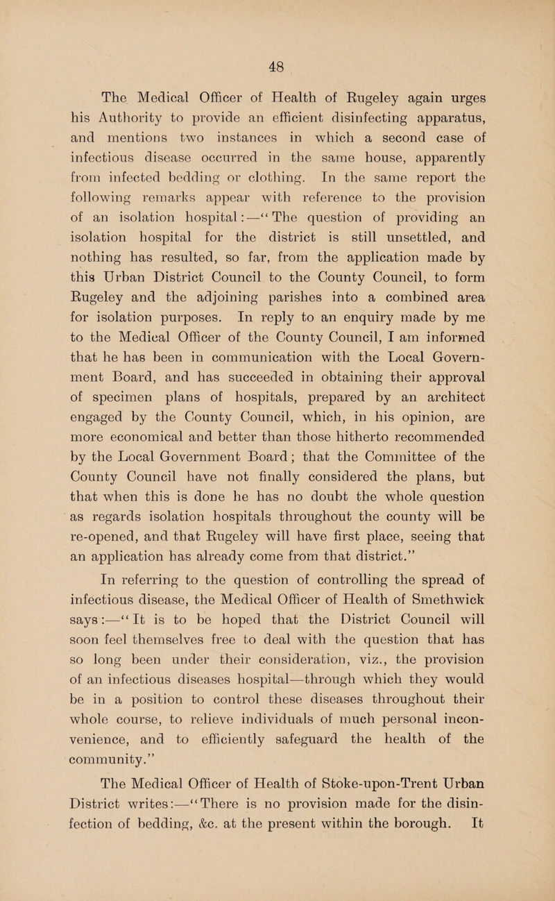 The Medical Officer of Health of Rugeley again urges his Authority to provide an efficient disinfecting apparatus, and mentions two instances in which a second case of infectious disease occurred in the same house, apparently from infected bedding or clothing. In the same report the following remarks appear with reference to the provision of an isolation hospital:—“ The question of providing an isolation hospital for the district is still unsettled, and nothing has resulted, so far, from the application made by this Urban District Council to the County Council, to form Rugeley and the adjoining parishes into a combined area for isolation purposes. In reply to an enquiry made by me to the Medical Officer of the County Council, I am informed that he has been in communication with the Local Govern¬ ment Board, and has succeeded in obtaining their approval of specimen plans of hospitals, prepared by an architect engaged by the County Council, which, in his opinion, are more economical and better than those hitherto recommended by the Local Government Board; that the Committee of the County Council have not finally considered the plans, but that when this is done he has no doubt the whole question as regards isolation hospitals throughout the county will be re-opened, and that Rugeley will have first place, seeing that an application has already come from that district.” In referring to the question of controlling the spread of infectious disease, the Medical Officer of Health of Smethwick says:—“It is to be hoped that the District Council will soon feel themselves free to deal with the question that has so long been under their consideration, viz., the provision of an infectious diseases hospital—through which they would be in a position to control these diseases throughout their whole course, to relieve individuals of much personal incon¬ venience, and to efficiently safeguard the health of the community.” The Medical Officer of Health of Stoke-upon-Trent Urban District writes:—“There is no provision made for the disin¬ fection of bedding, &c. at the present within the borough. It