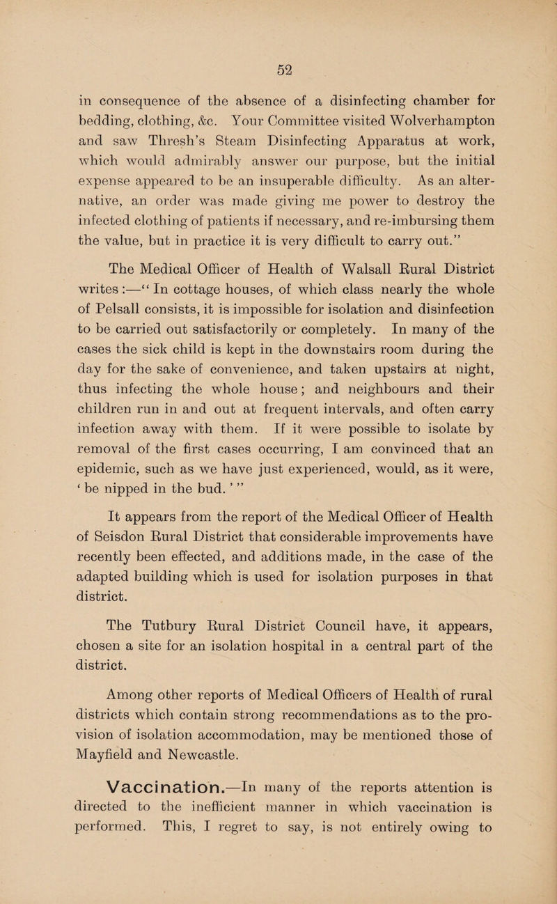 in consequence of the absence of a disinfecting chamber for bedding, clothing, &c. Your Committee visited Wolverhampton and saw Thresh’s Steam Disinfecting Apparatus at work, which would admirably answer our purpose, but the initial expense appeared to be an insuperable difficulty. As an alter¬ native, an order was made giving me power to destroy the infected clothing of patients if necessary, and re-imbursing them the value, but in practice it is very difficult to carry out.” The Medical Officer of Health of Walsall Rural District writes :—“ In cottage houses, of which class nearly the whole of Pelsall consists, it is impossible for isolation and disinfection to be carried out satisfactorily or completely. In many of the cases the sick child is kept in the downstairs room during the day for the sake of convenience, and taken upstairs at night, thus infecting the whole house; and neighbours and their children run in and out at frequent intervals, and often carry infection away with them. If it were possible to isolate by removal of the first cases occurring, I am convinced that an epidemic, such as we have just experienced, would, as it were, ‘ be nipped in the bud. ’ ” It appears from the report of the Medical Officer of Health of Seisdon Rural District that considerable improvements have recently been effected, and additions made, in the case of the adapted building which is used for isolation purposes in that district. The Tutbury Rural District Council have, it appears, chosen a site for an isolation hospital in a central part of the district. Among other reports of Medical Officers of Health of rural districts which contain strong recommendations as to the pro¬ vision of isolation accommodation, may be mentioned those of Mayfield and Newcastle. Vaccination.—In many of the reports attention is directed to the inefficient manner in which vaccination is performed. This, I regret to say, is not entirely owing to