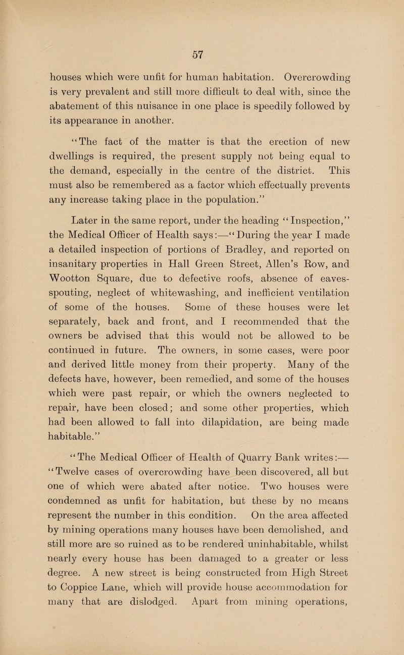 houses which were unfit for human habitation. Overcrowding is very prevalent and still more difficult to deal with, since the abatement of this nuisance in one place is speedily followed by its appearance in another. “The fact of the matter is that the erection of new dwellings is required, the present supply not being equal to the demand, especially in the centre of the district. This must also be remembered as a factor which effectually prevents any increase taking place in the population.” Later in the same report, under the heading “Inspection,” the Medical Officer of Health says:—“During the year I made a detailed inspection of portions of Bradley, and reported on insanitary properties in Hall Green Street, Allen’s Bow, and Wootton Square, due to defective roofs, absence of eaves- spouting, neglect of whitewashing, and inefficient ventilation of some of the houses. Some of these houses were let separately, back and front, and I recommended that the owners be advised that this would not be allowed to be continued in future. The owners, in some cases, were poor and derived little money from their property. Many of the defects have, however, been remedied, and some of the houses which were past repair, or which the owners neglected to repair, have been closed; and some other properties, which had been allowed to fall into dilapidation, are being made habitable.” “The Medical Officer of Health of Quarry Bank writes:-—- “Twelve cases of overcrowding have been discovered, all but one of which were abated after notice. Two houses were condemned as unfit for habitation, but these by no means represent the number in this condition. On the area affected by mining operations many houses have been demolished, and still more are so ruined as to be rendered uninhabitable, whilst nearly every house has been damaged to a greater or less degree. A new street is being constructed from High Street to Coppice Lane, which will provide house accommodation for many that are dislodged. Apart from mining operations,